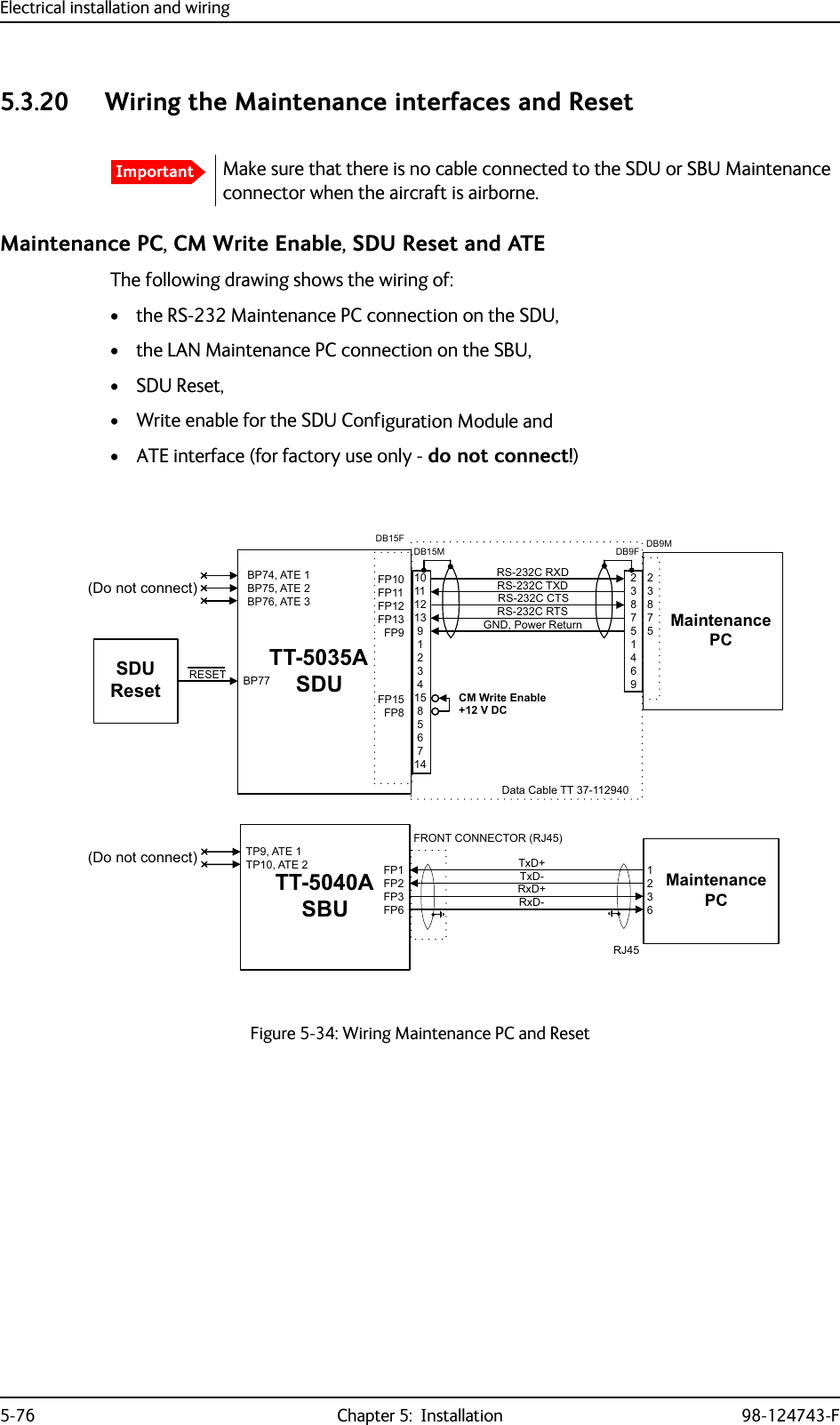 Electrical installation and wiring5-76 Chapter 5:  Installation 98-124743-F5.3.20 Wiring the Maintenance interfaces and ResetMaintenance PC, CM Write Enable, SDU Reset and ATE The following drawing shows the wiring of:• the RS-232 Maintenance PC connection on the SDU,• the LAN Maintenance PC connection on the SBU,•SDU Reset,• Write enable for the SDU Configuration Module and• ATE interface (for factory use only - do not connect!)ImportantMake sure that there is no cable connected to the SDU or SBU Maintenance connector when the aircraft is airborne.Figure 5-34: Wiring Maintenance PC and Reset77$6&apos;85(6(7 %3)3)3)3)3)3)3)3*1&apos;3RZHU5HWXUQ0DLQWHQDQFH3&amp;56&amp;57656&amp;5;&apos;56&amp;7;&apos;56&amp;&amp;76%3$7(%3$7(%3$7(&apos;RQRWFRQQHFW6&apos;85HVHW&apos;%)&apos;%0&apos;%)&amp;0:ULWH(QDEOH&apos;DWD&amp;DEOH779&apos;&amp;&apos;%077$6%873$7(73$7( )3)3)3)30DLQWHQDQFH3&amp;)5217&amp;211(&amp;7255-5[&apos;5[&apos;7[&apos;7[&apos;5-&apos;RQRWFRQQHFW