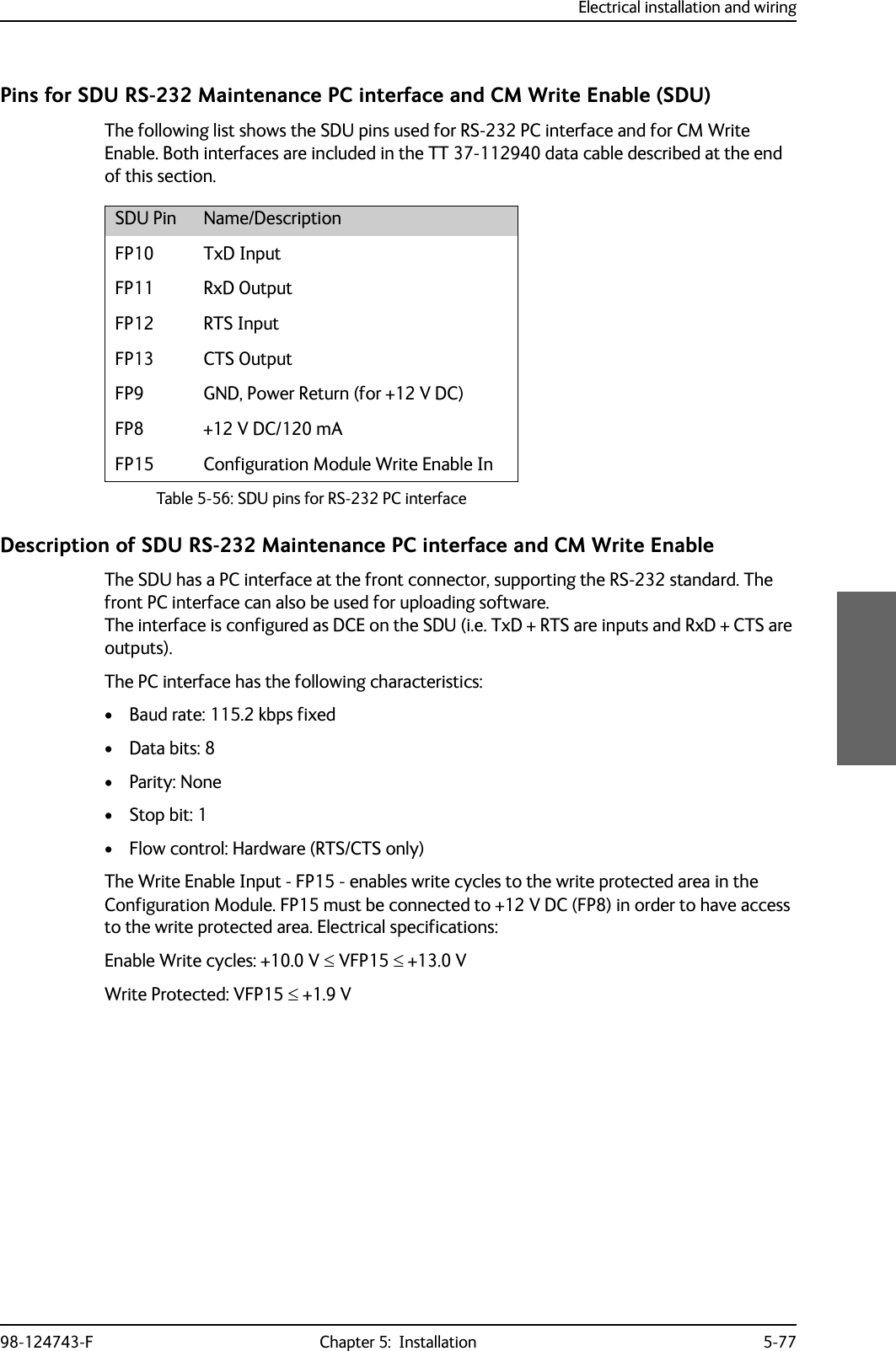 Electrical installation and wiring98-124743-F Chapter 5:  Installation 5-77Pins for SDU RS-232 Maintenance PC interface and CM Write Enable (SDU)The following list shows the SDU pins used for RS-232 PC interface and for CM Write Enable. Both interfaces are included in the TT 37-112940 data cable described at the end of this section.Description of SDU RS-232 Maintenance PC interface and CM Write EnableThe SDU has a PC interface at the front connector, supporting the RS-232 standard. The front PC interface can also be used for uploading software. The interface is configured as DCE on the SDU (i.e. TxD + RTS are inputs and RxD + CTS are outputs). The PC interface has the following characteristics:• Baud rate: 115.2 kbps fixed• Data bits: 8•Parity: None•Stop bit: 1• Flow control: Hardware (RTS/CTS only)The Write Enable Input - FP15 - enables write cycles to the write protected area in the Configuration Module. FP15 must be connected to +12 V DC (FP8) in order to have access to the write protected area. Electrical specifications:Enable Write cycles: +10.0 V  VFP15  +13.0 VWrite Protected: VFP15  +1.9 VSDU Pin Name/DescriptionFP10 TxD InputFP11 RxD OutputFP12 RTS InputFP13 CTS OutputFP9 GND, Power Return (for +12 V DC)FP8 +12 V DC/120 mAFP15 Configuration Module Write Enable InTable 5-56: SDU pins for RS-232 PC interface