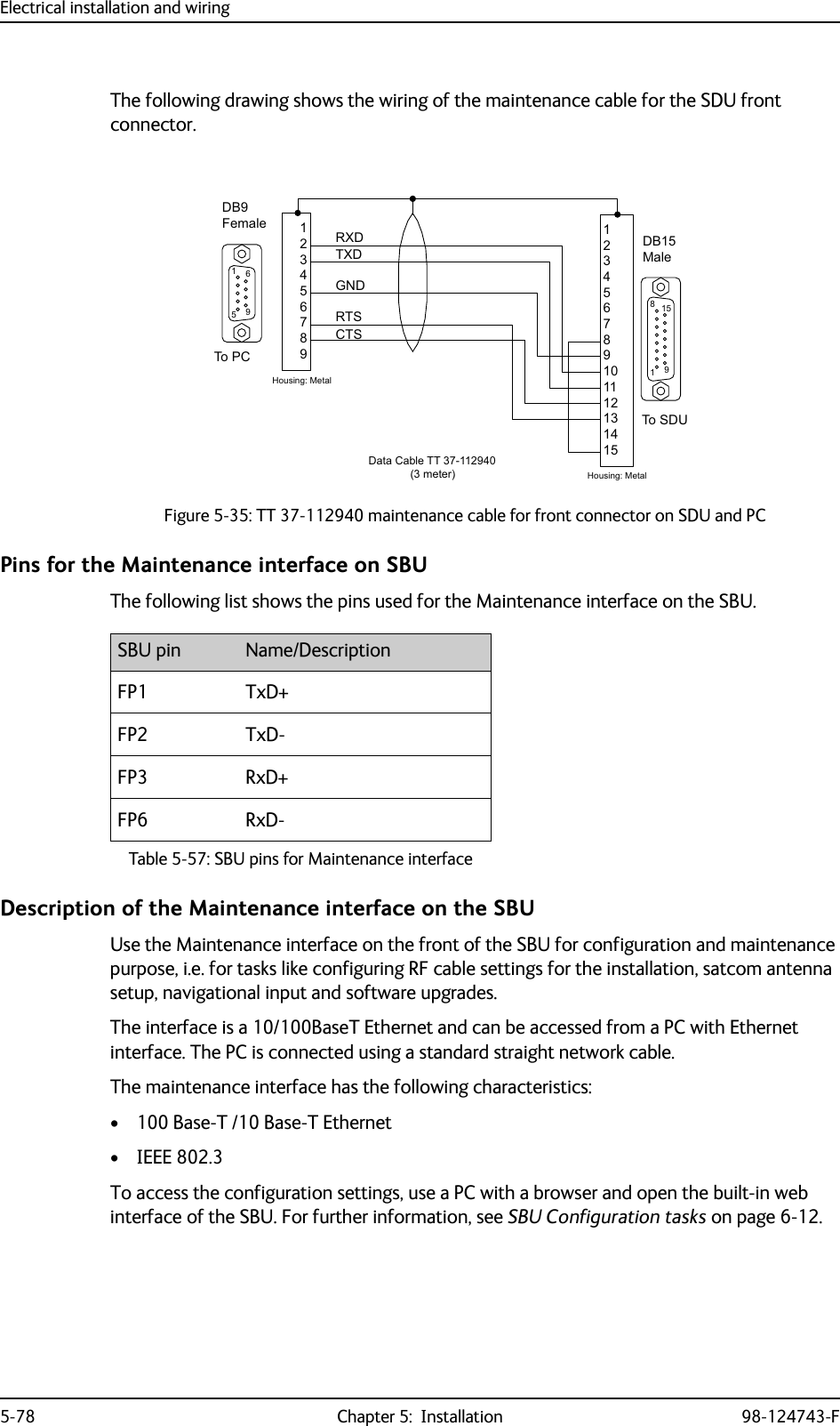 Electrical installation and wiring5-78 Chapter 5:  Installation 98-124743-FThe following drawing shows the wiring of the maintenance cable for the SDU front connector.Pins for the Maintenance interface on SBUThe following list shows the pins used for the Maintenance interface on the SBU.Description of the Maintenance interface on the SBUUse the Maintenance interface on the front of the SBU for configuration and maintenance purpose, i.e. for tasks like configuring RF cable settings for the installation, satcom antenna setup, navigational input and software upgrades. The interface is a 10/100BaseT Ethernet and can be accessed from a PC with Ethernet interface. The PC is connected using a standard straight network cable.The maintenance interface has the following characteristics:• 100 Base-T /10 Base-T Ethernet• IEEE 802.3To access the configuration settings, use a PC with a browser and open the built-in web interface of the SBU. For further information, see SBU Configuration tasks on page 6-12.Figure 5-35: TT 37-112940 maintenance cable for front connector on SDU and PC&apos;%0DOH&apos;%)HPDOH*1&apos;5;&apos;7;&apos;&amp;76576+RXVLQJ0HWDO+RXVLQJ0HWDO&apos;DWD&amp;DEOH77PHWHU7R3&amp;7R6&apos;8SBU pin Name/DescriptionFP1 TxD+FP2 TxD-FP3 RxD+FP6 RxD-Table 5-57: SBU pins for Maintenance interface