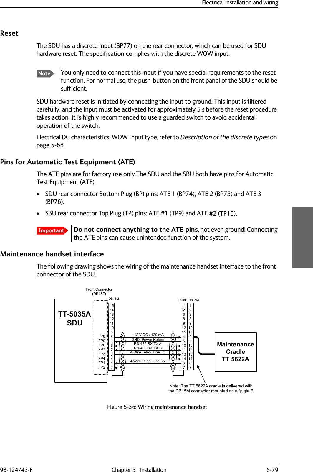 Electrical installation and wiring98-124743-F Chapter 5:  Installation 5-79ResetThe SDU has a discrete input (BP77) on the rear connector, which can be used for SDU hardware reset. The specification complies with the discrete WOW input.SDU hardware reset is initiated by connecting the input to ground. This input is filtered carefully, and the input must be activated for approximately 5 s before the reset procedure takes action. It is highly recommended to use a guarded switch to avoid accidental operation of the switch.Electrical DC characteristics: WOW Input type, refer to Description of the discrete types on page 5-68.Pins for Automatic Test Equipment (ATE)The ATE pins are for factory use only.The SDU and the SBU both have pins for Automatic Test Equipment (ATE).• SDU rear connector Bottom Plug (BP) pins: ATE 1 (BP74), ATE 2 (BP75) and ATE 3 (BP76).• SBU rear connector Top Plug (TP) pins: ATE #1 (TP9) and ATE #2 (TP10).Maintenance handset interfaceThe following drawing shows the wiring of the maintenance handset interface to the front connector of the SDU.Figure 5-36: Wiring maintenance handsetNoteYou only need to connect this input if you have special requirements to the reset function. For normal use, the push-button on the front panel of the SDU should be sufficient.ImportantDo not connect anything to the ATE pins, not even ground! Connecting the ATE pins can cause unintended function of the system. 77$6&apos;8*1&apos;3RZHU5HWXUQ)3)3)3)3)3)3)3)3)URQW&amp;RQQHFWRU&apos;%)9&apos;&amp;P$565;7;$565;7;%:LUH7HOHS/LQH7[:LUH7HOHS/LQH5[0DLQWHQDQFH&amp;UDGOH77$&apos;%) &apos;%0&apos;%01RWH7KH77$FUDGOHLVGHOLYHUHGZLWKWKH&apos;%0FRQQHFWRUPRXQWHGRQDSLJWDLO