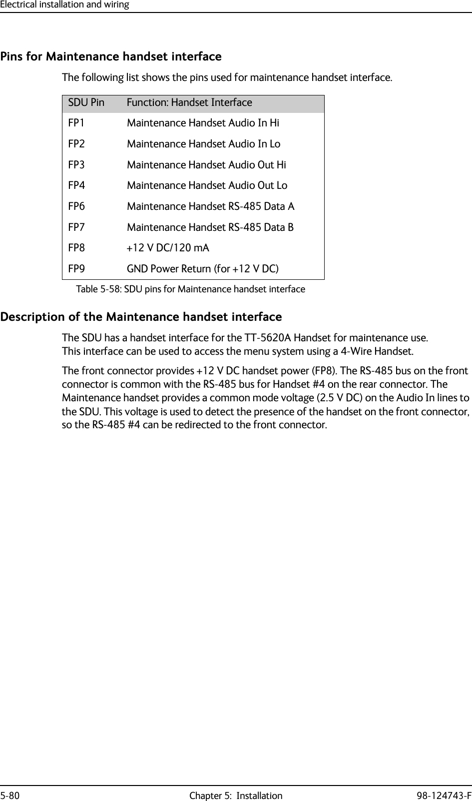 Electrical installation and wiring5-80 Chapter 5:  Installation 98-124743-FPins for Maintenance handset interfaceThe following list shows the pins used for maintenance handset interface.Description of the Maintenance handset interfaceThe SDU has a handset interface for the TT-5620A Handset for maintenance use.This interface can be used to access the menu system using a 4-Wire Handset.The front connector provides +12 V DC handset power (FP8). The RS-485 bus on the front connector is common with the RS-485 bus for Handset #4 on the rear connector. The Maintenance handset provides a common mode voltage (2.5 V DC) on the Audio In lines to the SDU. This voltage is used to detect the presence of the handset on the front connector, so the RS-485 #4 can be redirected to the front connector. SDU Pin Function: Handset InterfaceFP1 Maintenance Handset Audio In HiFP2 Maintenance Handset Audio In LoFP3 Maintenance Handset Audio Out HiFP4 Maintenance Handset Audio Out LoFP6 Maintenance Handset RS-485 Data AFP7 Maintenance Handset RS-485 Data BFP8 +12 V DC/120 mAFP9 GND Power Return (for +12 V DC)Table 5-58: SDU pins for Maintenance handset interface  