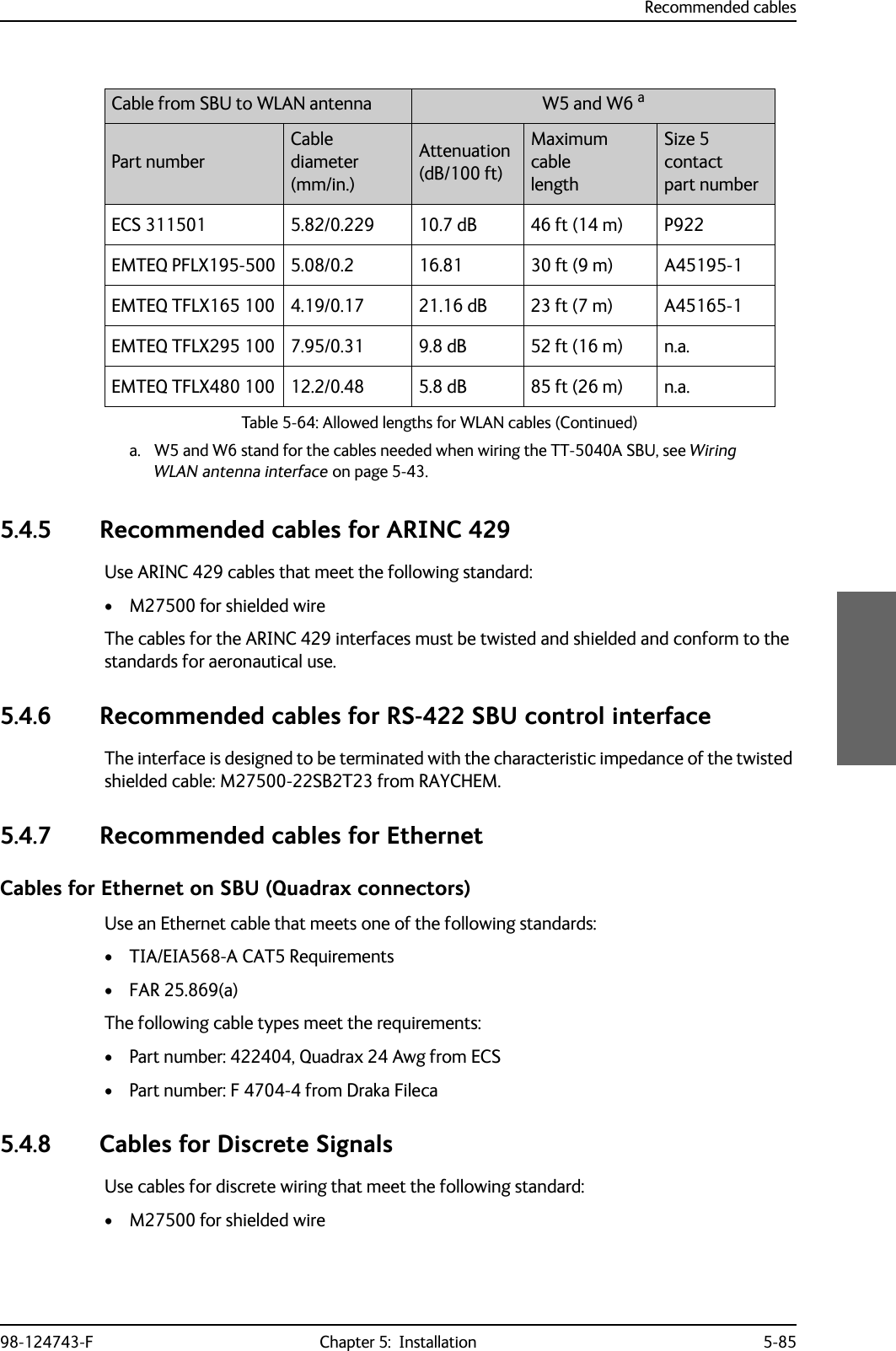 Recommended cables98-124743-F Chapter 5:  Installation 5-855.4.5 Recommended cables for ARINC 429Use ARINC 429 cables that meet the following standard:• M27500 for shielded wireThe cables for the ARINC 429 interfaces must be twisted and shielded and conform to the standards for aeronautical use.5.4.6 Recommended cables for RS-422 SBU control interfaceThe interface is designed to be terminated with the characteristic impedance of the twisted shielded cable: M27500-22SB2T23 from RAYCHEM.5.4.7 Recommended cables for EthernetCables for Ethernet on SBU (Quadrax connectors)Use an Ethernet cable that meets one of the following standards:• TIA/EIA568-A CAT5 Requirements• FAR 25.869(a)The following cable types meet the requirements:• Part number: 422404, Quadrax 24 Awg from ECS• Part number: F 4704-4 from Draka Fileca5.4.8 Cables for Discrete SignalsUse cables for discrete wiring that meet the following standard:• M27500 for shielded wireECS 311501 5.82/0.229 10.7 dB 46 ft (14 m) P922EMTEQ PFLX195-500 5.08/0.2 16.81 30 ft (9 m) A45195-1EMTEQ TFLX165 100 4.19/0.17 21.16 dB 23 ft (7 m) A45165-1EMTEQ TFLX295 100 7.95/0.31 9.8 dB 52 ft (16 m) n.a.EMTEQ TFLX480 100 12.2/0.48 5.8 dB 85 ft (26 m) n.a.a. W5 and W6 stand for the cables needed when wiring the TT-5040A SBU, see Wiring WLAN antenna interface on page 5-43.Cable from SBU to WLAN antenna  W5 and W6 aPart numberCable diameter(mm/in.)Attenuation(dB/100 ft)Maximum cablelengthSize 5 contactpart numberTable 5-64: Allowed lengths for WLAN cables (Continued)