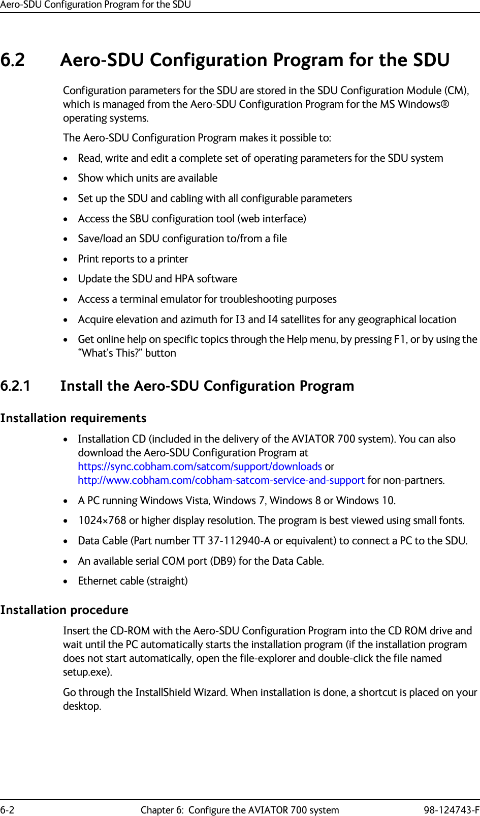 Aero-SDU Configuration Program for the SDU6-2 Chapter 6:  Configure the AVIATOR 700 system 98-124743-F6.2 Aero-SDU Configuration Program for the SDUConfiguration parameters for the SDU are stored in the SDU Configuration Module (CM), which is managed from the Aero-SDU Configuration Program for the MS Windows® operating systems.The Aero-SDU Configuration Program makes it possible to:• Read, write and edit a complete set of operating parameters for the SDU system• Show which units are available• Set up the SDU and cabling with all configurable parameters• Access the SBU configuration tool (web interface)• Save/load an SDU configuration to/from a file• Print reports to a printer•Update the SDU and HPA software• Access a terminal emulator for troubleshooting purposes• Acquire elevation and azimuth for I3 and I4 satellites for any geographical location• Get online help on specific topics through the Help menu, by pressing F1, or by using the “What’s This?” button6.2.1 Install the Aero-SDU Configuration ProgramInstallation requirements• Installation CD (included in the delivery of the AVIATOR 700 system). You can also download the Aero-SDU Configuration Program at https://sync.cobham.com/satcom/support/downloads or http://www.cobham.com/cobham-satcom-service-and-support for non-partners.• A PC running Windows Vista, Windows 7, Windows 8 or Windows 10.• 1024×768 or higher display resolution. The program is best viewed using small fonts.• Data Cable (Part number TT 37-112940-A or equivalent) to connect a PC to the SDU.• An available serial COM port (DB9) for the Data Cable.• Ethernet cable (straight)Installation procedureInsert the CD-ROM with the Aero-SDU Configuration Program into the CD ROM drive and wait until the PC automatically starts the installation program (if the installation program does not start automatically, open the file-explorer and double-click the file named setup.exe).Go through the InstallShield Wizard. When installation is done, a shortcut is placed on your desktop.