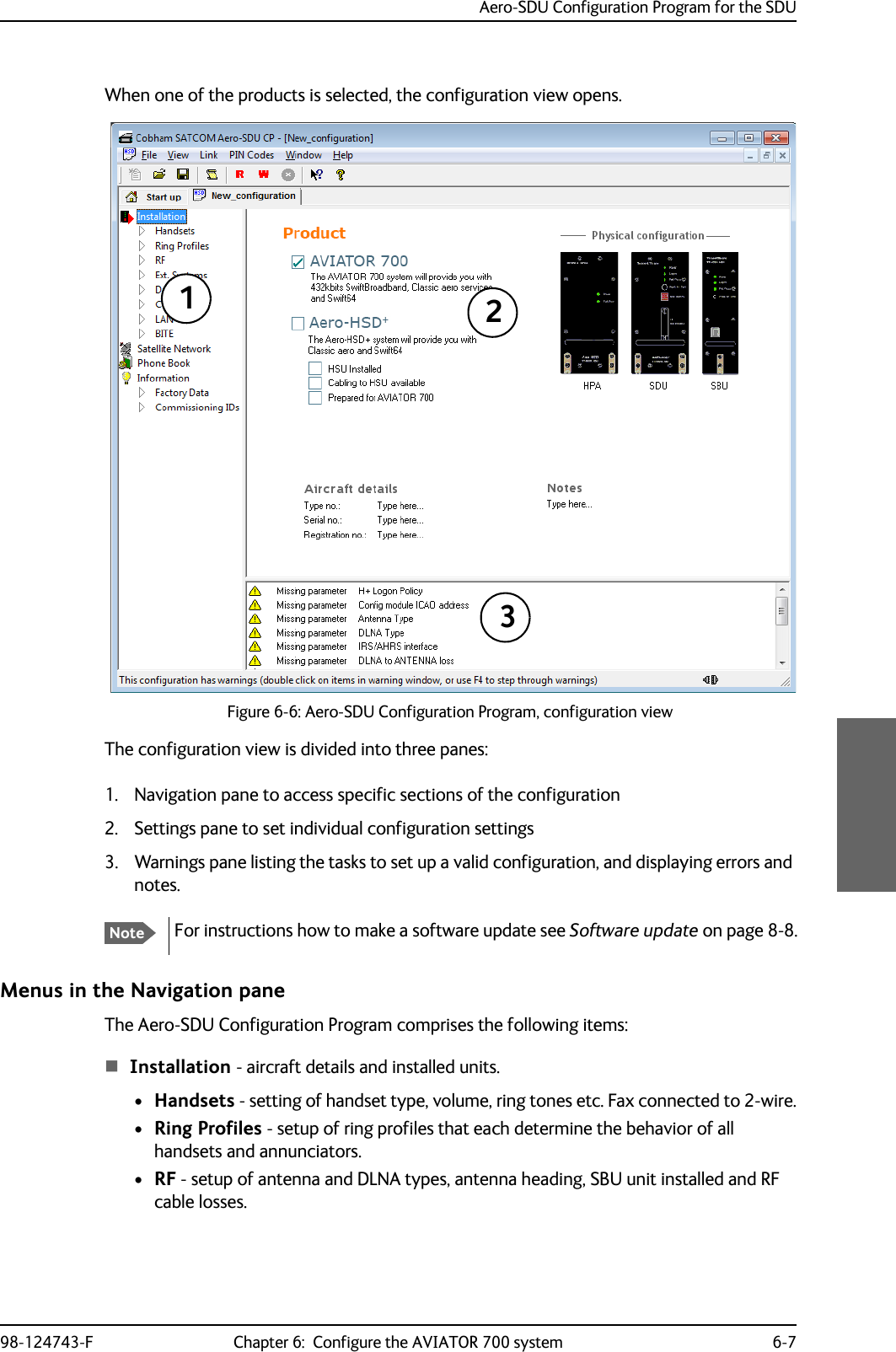 Aero-SDU Configuration Program for the SDU98-124743-F Chapter 6:  Configure the AVIATOR 700 system 6-7When one of the products is selected, the configuration view opens.Figure 6-6: Aero-SDU Configuration Program, configuration viewThe configuration view is divided into three panes:1. Navigation pane to access specific sections of the configuration2. Settings pane to set individual configuration settings3. Warnings pane listing the tasks to set up a valid configuration, and displaying errors and notes. Menus in the Navigation paneThe Aero-SDU Configuration Program comprises the following items:Installation - aircraft details and installed units.•Handsets - setting of handset type, volume, ring tones etc. Fax connected to 2-wire.•Ring Profiles - setup of ring profiles that each determine the behavior of all handsets and annunciators.•RF - setup of antenna and DLNA types, antenna heading, SBU unit installed and RF cable losses.NoteFor instructions how to make a software update see Software update on page 8-8.123