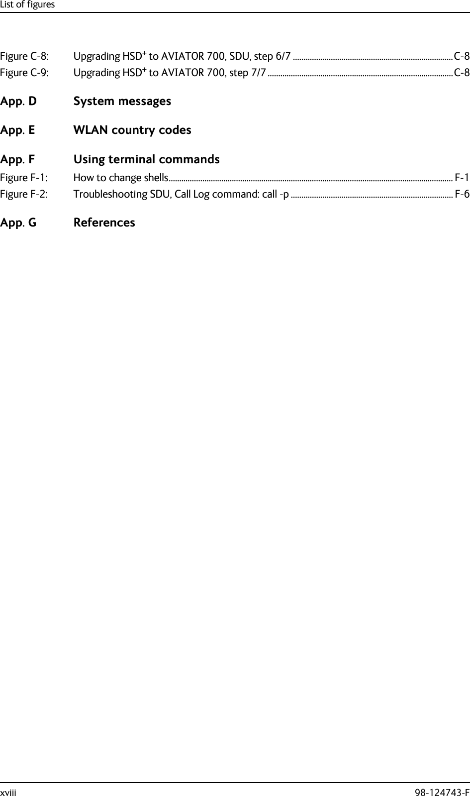 List of figuresxviii 98-124743-FFigure C-8: Upgrading HSD+ to AVIATOR 700, SDU, step 6/7 ............................................................................C-8Figure C-9: Upgrading HSD+ to AVIATOR 700, step 7/7........................................................................................C-8App. D System messagesApp. E WLAN country codesApp. F Using terminal commandsFigure F-1: How to change shells....................................................................................................................................... F-1Figure F-2: Troubleshooting SDU, Call Log command: call -p ............................................................................. F-6App. G References