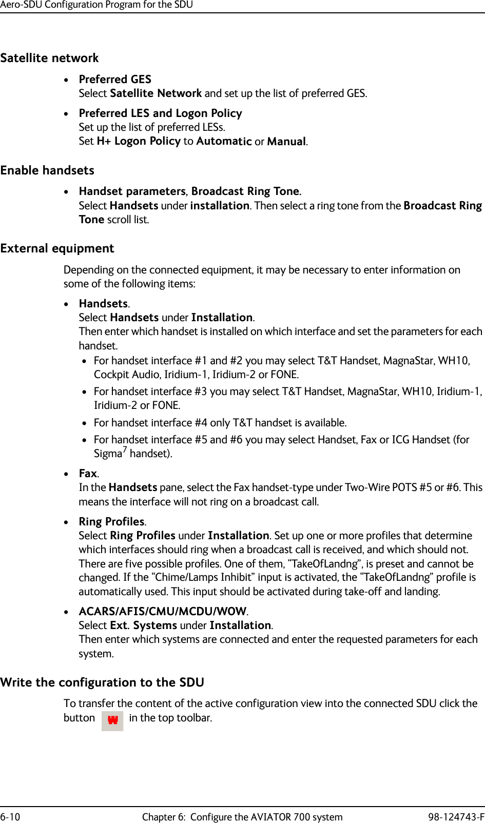 Aero-SDU Configuration Program for the SDU6-10 Chapter 6:  Configure the AVIATOR 700 system 98-124743-FSatellite network•Preferred GESSelect Satellite Network and set up the list of preferred GES. •Preferred LES and Logon PolicySet up the list of preferred LESs. Set H+ Logon Policy to Automatic or Manual.Enable handsets•Handset parameters, Broadcast Ring Tone.Select Handsets under installation. Then select a ring tone from the Broadcast Ring Tone scroll list.External equipmentDepending on the connected equipment, it may be necessary to enter information on some of the following items:•Handsets.Select Handsets under Installation.Then enter which handset is installed on which interface and set the parameters for each handset. • For handset interface #1 and #2 you may select T&amp;T Handset, MagnaStar, WH10, Cockpit Audio, Iridium-1, Iridium-2 or FONE. •For handset interface #3 you may select T&amp;T Handset, MagnaStar, WH10, Iridium-1, Iridium-2 or FONE.• For handset interface #4 only T&amp;T handset is available.• For handset interface #5 and #6 you may select Handset, Fax or ICG Handset (for Sigma7 handset).•Fax.In the Handsets pane, select the Fax handset-type under Two-Wire POTS #5 or #6. This means the interface will not ring on a broadcast call.•Ring Profiles.Select Ring Profiles under Installation. Set up one or more profiles that determine which interfaces should ring when a broadcast call is received, and which should not.There are five possible profiles. One of them, “TakeOfLandng”, is preset and cannot be changed. If the “Chime/Lamps Inhibit” input is activated, the “TakeOfLandng” profile is automatically used. This input should be activated during take-off and landing.•ACARS/AFIS/CMU/MCDU/WOW.Select Ext. Systems under Installation.Then enter which systems are connected and enter the requested parameters for each system.Write the configuration to the SDUTo transfer the content of the active configuration view into the connected SDU click the button    in the top toolbar.