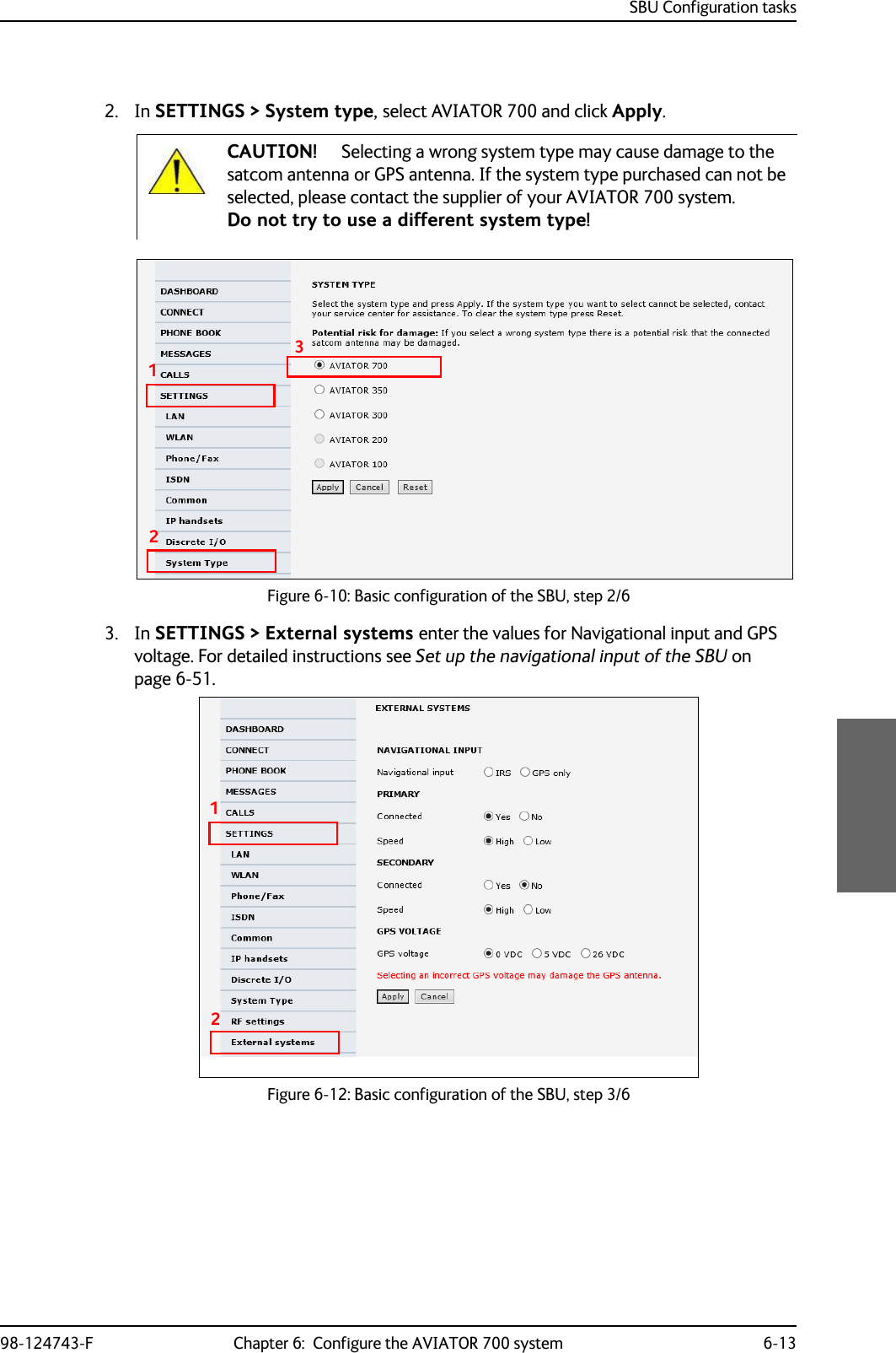 SBU Configuration tasks98-124743-F Chapter 6:  Configure the AVIATOR 700 system 6-132. In SETTINGS &gt; System type, select AVIATOR 700 and click Apply. Figure 6-10: Basic configuration of the SBU, step 2/63. In SETTINGS &gt; External systems enter the values for Navigational input and GPS voltage. For detailed instructions see Set up the navigational input of the SBU on page 6-51.Figure 6-12: Basic configuration of the SBU, step 3/6CAUTION! Selecting a wrong system type may cause damage to the satcom antenna or GPS antenna. If the system type purchased can not be selected, please contact the supplier of your AVIATOR 700 system.Do not try to use a different system type!12312