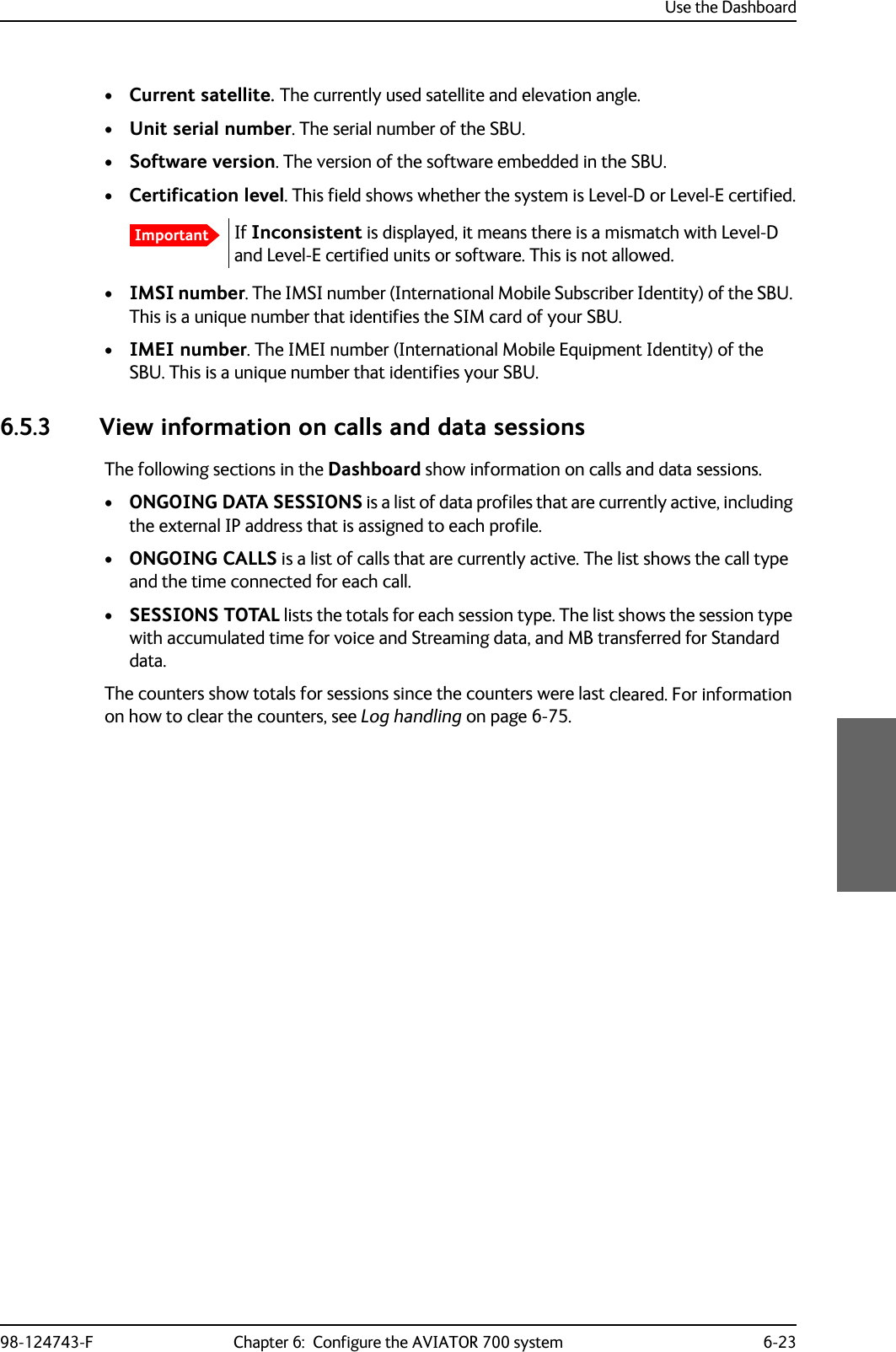 Use the Dashboard98-124743-F Chapter 6:  Configure the AVIATOR 700 system 6-23•Current satellite. The currently used satellite and elevation angle.•Unit serial number. The serial number of the SBU.•Software version. The version of the software embedded in the SBU.•Certification level. This field shows whether the system is Level-D or Level-E certified.If Inconsistent is displayed, it means there is a mismatch with Level-D and Level-E certified units or software. This is not allowed.•IMSI number. The IMSI number (International Mobile Subscriber Identity) of the SBU. This is a unique number that identifies the SIM card of your SBU.•IMEI number. The IMEI number (International Mobile Equipment Identity) of the SBU. This is a unique number that identifies your SBU.6.5.3 View information on calls and data sessionsThe following sections in the Dashboard show information on calls and data sessions.•ONGOING DATA SESSIONS is a list of data profiles that are currently active, including the external IP address that is assigned to each profile.•ONGOING CALLS is a list of calls that are currently active. The list shows the call type and the time connected for each call.•SESSIONS TOTAL lists the totals for each session type. The list shows the session type with accumulated time for voice and Streaming data, and MB transferred for Standard data.The counters show totals for sessions since the counters were last cleared. For information on how to clear the counters, see Log handling on page 6-75.Important