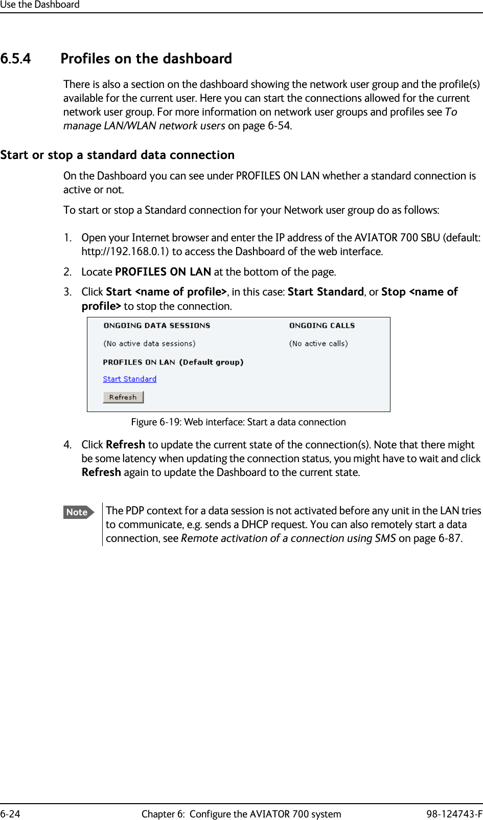 Use the Dashboard6-24 Chapter 6:  Configure the AVIATOR 700 system 98-124743-F6.5.4 Profiles on the dashboardThere is also a section on the dashboard showing the network user group and the profile(s) available for the current user. Here you can start the connections allowed for the current network user group. For more information on network user groups and profiles see To manage LAN/WLAN network users on page 6-54.Start or stop a standard data connectionOn the Dashboard you can see under PROFILES ON LAN whether a standard connection is active or not.To start or stop a Standard connection for your Network user group do as follows:1. Open your Internet browser and enter the IP address of the AVIATOR 700 SBU (default: http://192.168.0.1) to access the Dashboard of the web interface.2. Locate PROFILES ON LAN at the bottom of the page.3. Click Start &lt;name of profile&gt;, in this case: Start Standard, or Stop &lt;name of profile&gt; to stop the connection.Figure 6-19: Web interface: Start a data connection4. Click Refresh to update the current state of the connection(s). Note that there might be some latency when updating the connection status, you might have to wait and click Refresh again to update the Dashboard to the current state.NoteThe PDP context for a data session is not activated before any unit in the LAN tries to communicate, e.g. sends a DHCP request. You can also remotely start a data connection, see Remote activation of a connection using SMS on page 6-87.