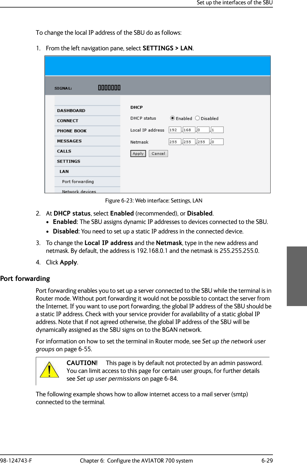 Set up the interfaces of the SBU98-124743-F Chapter 6:  Configure the AVIATOR 700 system 6-29To change the local IP address of the SBU do as follows:1. From the left navigation pane, select SETTINGS &gt; LAN.Figure 6-23: Web interface: Settings, LAN2. At DHCP status, select Enabled (recommended), or Disabled.•Enabled: The SBU assigns dynamic IP addresses to devices connected to the SBU. •Disabled: You need to set up a static IP address in the connected device.3. To change the Local IP address and the Netmask, type in the new address and netmask. By default, the address is 192.168.0.1 and the netmask is 255.255.255.0.4. Click Apply.Port forwardingPort forwarding enables you to set up a server connected to the SBU while the terminal is in Router mode. Without port forwarding it would not be possible to contact the server from the Internet. If you want to use port forwarding, the global IP address of the SBU should be a static IP address. Check with your service provider for availability of a static global IP address. Note that if not agreed otherwise, the global IP address of the SBU will be dynamically assigned as the SBU signs on to the BGAN network.For information on how to set the terminal in Router mode, see Set up the network user groups on page 6-55.The following example shows how to allow internet access to a mail server (smtp) connected to the terminal. CAUTION! This page is by default not protected by an admin password. You can limit access to this page for certain user groups, for further details see Set up user permissions on page 6-84.