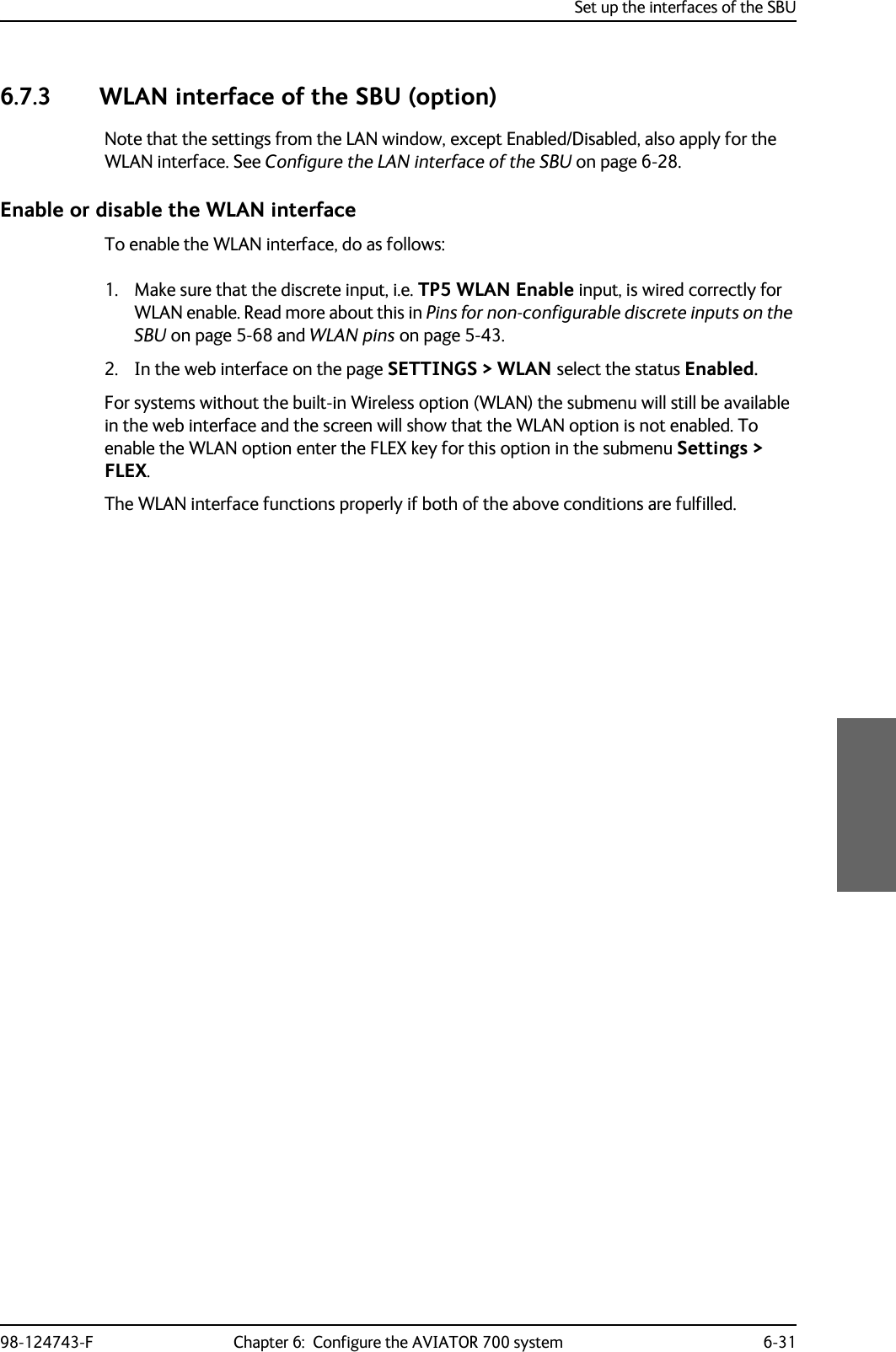 Set up the interfaces of the SBU98-124743-F Chapter 6:  Configure the AVIATOR 700 system 6-316.7.3 WLAN interface of the SBU (option)Note that the settings from the LAN window, except Enabled/Disabled, also apply for the WLAN interface. See Configure the LAN interface of the SBU on page 6-28.Enable or disable the WLAN interfaceTo enable the WLAN interface, do as follows:1. Make sure that the discrete input, i.e. TP5 WLAN Enable input, is wired correctly for WLAN enable. Read more about this in Pins for non-configurable discrete inputs on the SBU on page 5-68 and WLAN pins on page 5-43.2. In the web interface on the page SETTINGS &gt; WLAN select the status Enabled.For systems without the built-in Wireless option (WLAN) the submenu will still be available in the web interface and the screen will show that the WLAN option is not enabled. To enable the WLAN option enter the FLEX key for this option in the submenu Settings &gt; FLEX.The WLAN interface functions properly if both of the above conditions are fulfilled.