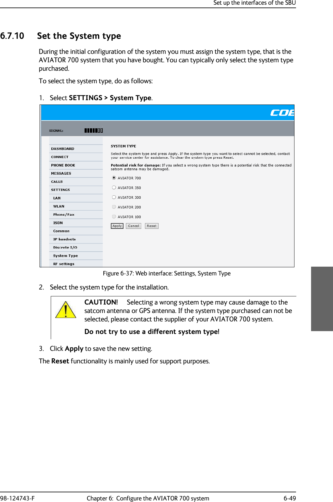 Set up the interfaces of the SBU98-124743-F Chapter 6:  Configure the AVIATOR 700 system 6-496.7.10 Set the System typeDuring the initial configuration of the system you must assign the system type, that is the AVIATOR 700 system that you have bought. You can typically only select the system type purchased.To select the system type, do as follows:1. Select SETTINGS &gt; System Type.     Figure 6-37: Web interface: Settings, System Type   2. Select the system type for the installation.Do not try to use a different system type!3. Click Apply to save the new setting.The Reset functionality is mainly used for support purposes.CAUTION! Selecting a wrong system type may cause damage to the satcom antenna or GPS antenna. If the system type purchased can not be selected, please contact the supplier of your AVIATOR 700 system. 