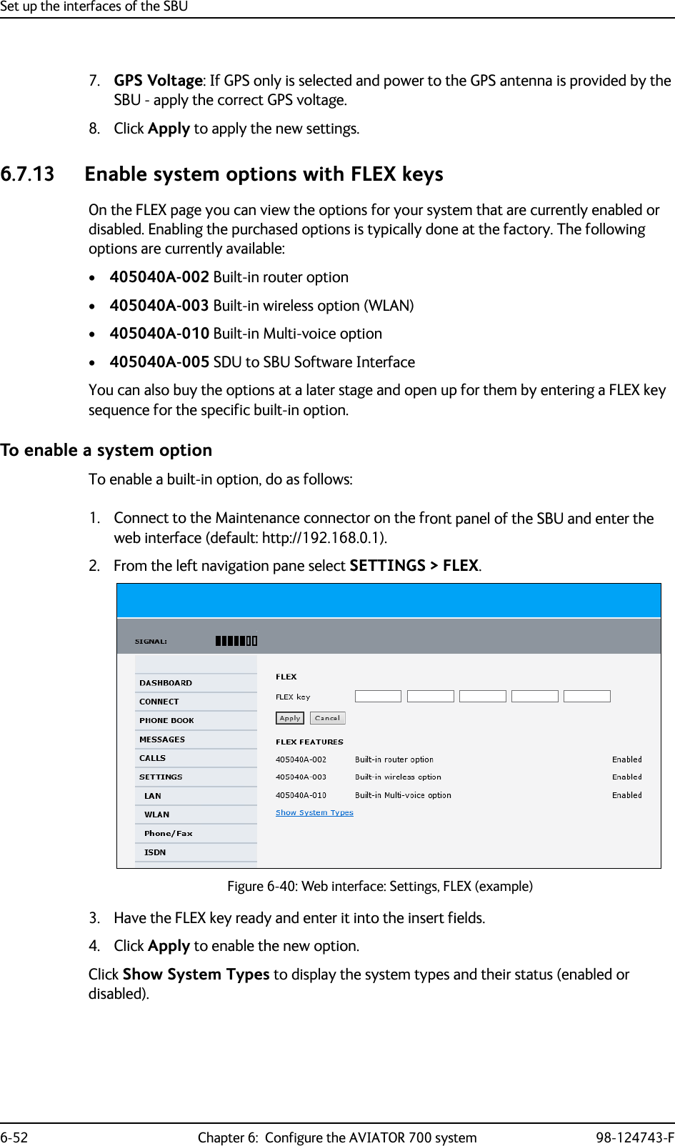 Set up the interfaces of the SBU6-52 Chapter 6:  Configure the AVIATOR 700 system 98-124743-F7. GPS Voltage: If GPS only is selected and power to the GPS antenna is provided by the SBU - apply the correct GPS voltage.8. Click Apply to apply the new settings.6.7.13 Enable system options with FLEX keysOn the FLEX page you can view the options for your system that are currently enabled or disabled. Enabling the purchased options is typically done at the factory. The following options are currently available:•405040A-002 Built-in router option•405040A-003 Built-in wireless option (WLAN)•405040A-010 Built-in Multi-voice option•405040A-005 SDU to SBU Software InterfaceYou can also buy the options at a later stage and open up for them by entering a FLEX key sequence for the specific built-in option.To enable a system optionTo enable a built-in option, do as follows:1. Connect to the Maintenance connector on the front panel of the SBU and enter the web interface (default: http://192.168.0.1).2. From the left navigation pane select SETTINGS &gt; FLEX.Figure 6-40: Web interface: Settings, FLEX (example)     3. Have the FLEX key ready and enter it into the insert fields.4. Click Apply to enable the new option.Click Show System Types to display the system types and their status (enabled or disabled).