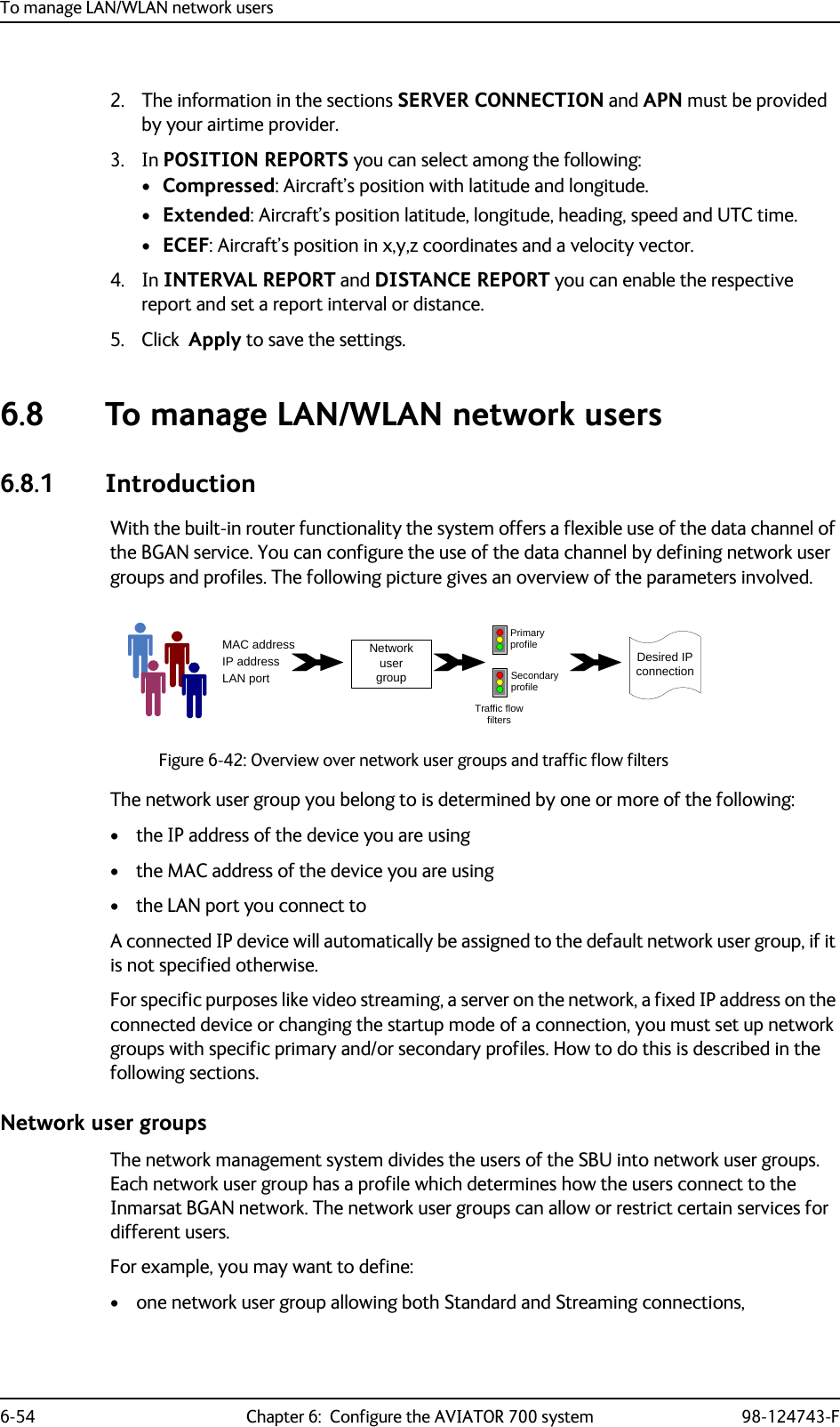 To manage LAN/WLAN network users6-54 Chapter 6:  Configure the AVIATOR 700 system 98-124743-F2. The information in the sections SERVER CONNECTION and APN must be provided by your airtime provider.3. In POSITION REPORTS you can select among the following:•Compressed: Aircraft’s position with latitude and longitude.•Extended: Aircraft’s position latitude, longitude, heading, speed and UTC time.•ECEF: Aircraft’s position in x,y,z coordinates and a velocity vector.4. In INTERVAL REPORT and DISTANCE REPORT you can enable the respective report and set a report interval or distance.5. Click  Apply to save the settings.  6.8 To manage LAN/WLAN network users6.8.1 IntroductionWith the built-in router functionality the system offers a flexible use of the data channel of the BGAN service. You can configure the use of the data channel by defining network user groups and profiles. The following picture gives an overview of the parameters involved.Figure 6-42: Overview over network user groups and traffic flow filtersThe network user group you belong to is determined by one or more of the following:• the IP address of the device you are using• the MAC address of the device you are using• the LAN port you connect toA connected IP device will automatically be assigned to the default network user group, if it is not specified otherwise.For specific purposes like video streaming, a server on the network, a fixed IP address on the connected device or changing the startup mode of a connection, you must set up network groups with specific primary and/or secondary profiles. How to do this is described in the following sections.Network user groupsThe network management system divides the users of the SBU into network user groups. Each network user group has a profile which determines how the users connect to the Inmarsat BGAN network. The network user groups can allow or restrict certain services for different users.For example, you may want to define:• one network user group allowing both Standard and Streaming connections,MAC addressIP addressLAN portNetwork user groupPrimary profileSecondary profileTraffic flowfiltersDesired IP connection