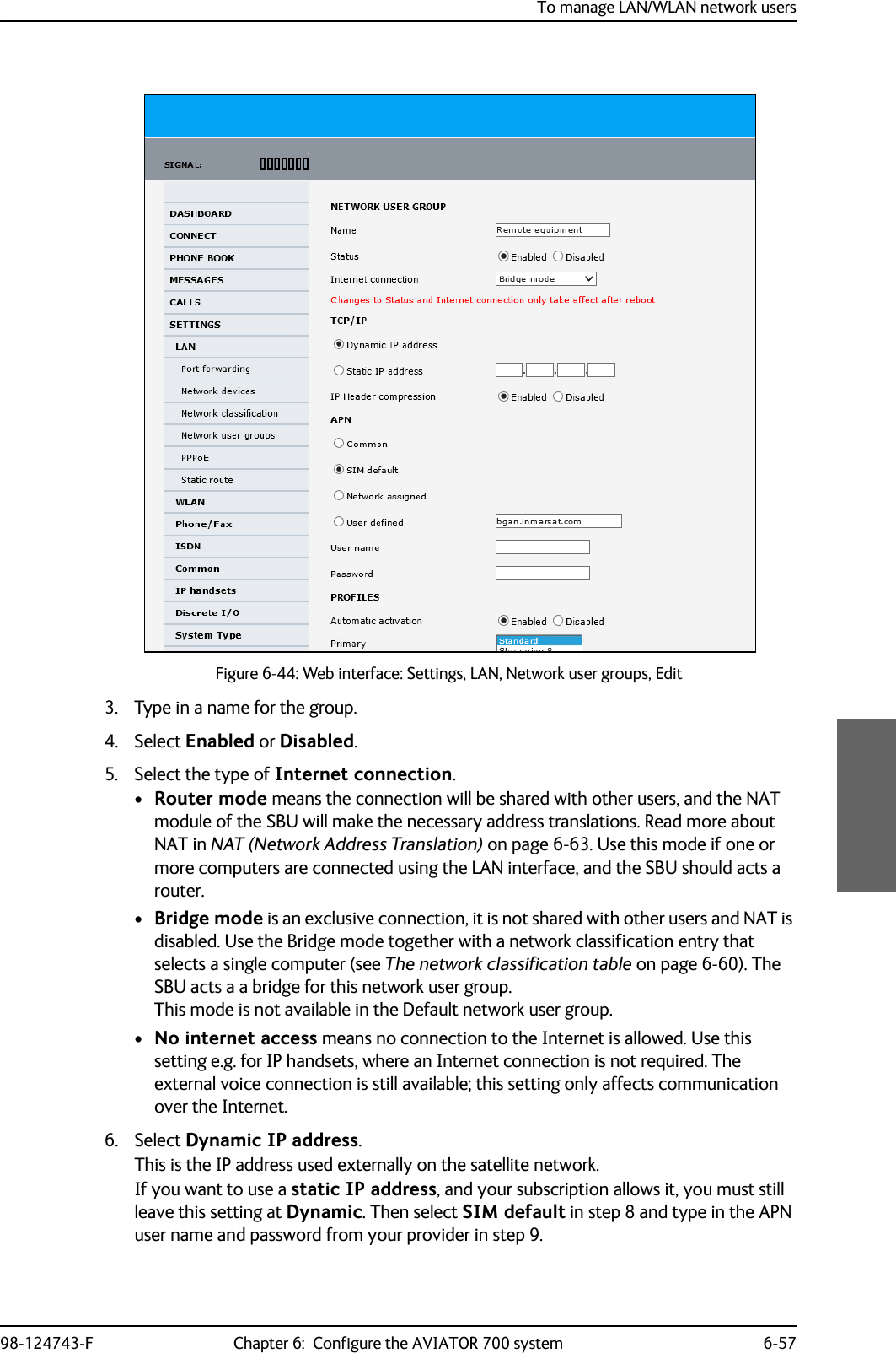 To manage LAN/WLAN network users98-124743-F Chapter 6:  Configure the AVIATOR 700 system 6-573. Type in a name for the group.4. Select Enabled or Disabled.5. Select the type of Internet connection.•Router mode means the connection will be shared with other users, and the NAT module of the SBU will make the necessary address translations. Read more about NAT in NAT (Network Address Translation) on page 6-63. Use this mode if one or more computers are connected using the LAN interface, and the SBU should acts a router. •Bridge mode is an exclusive connection, it is not shared with other users and NAT is disabled. Use the Bridge mode together with a network classification entry that selects a single computer (see The network classification table on page 6-60). The SBU acts a a bridge for this network user group.This mode is not available in the Default network user group.•No internet access means no connection to the Internet is allowed. Use this setting e.g. for IP handsets, where an Internet connection is not required. The external voice connection is still available; this setting only affects communication over the Internet.6. Select Dynamic IP address. This is the IP address used externally on the satellite network.If you want to use a static IP address, and your subscription allows it, you must still leave this setting at Dynamic. Then select SIM default in step 8 and type in the APN user name and password from your provider in step 9.Figure 6-44: Web interface: Settings, LAN, Network user groups, Edit