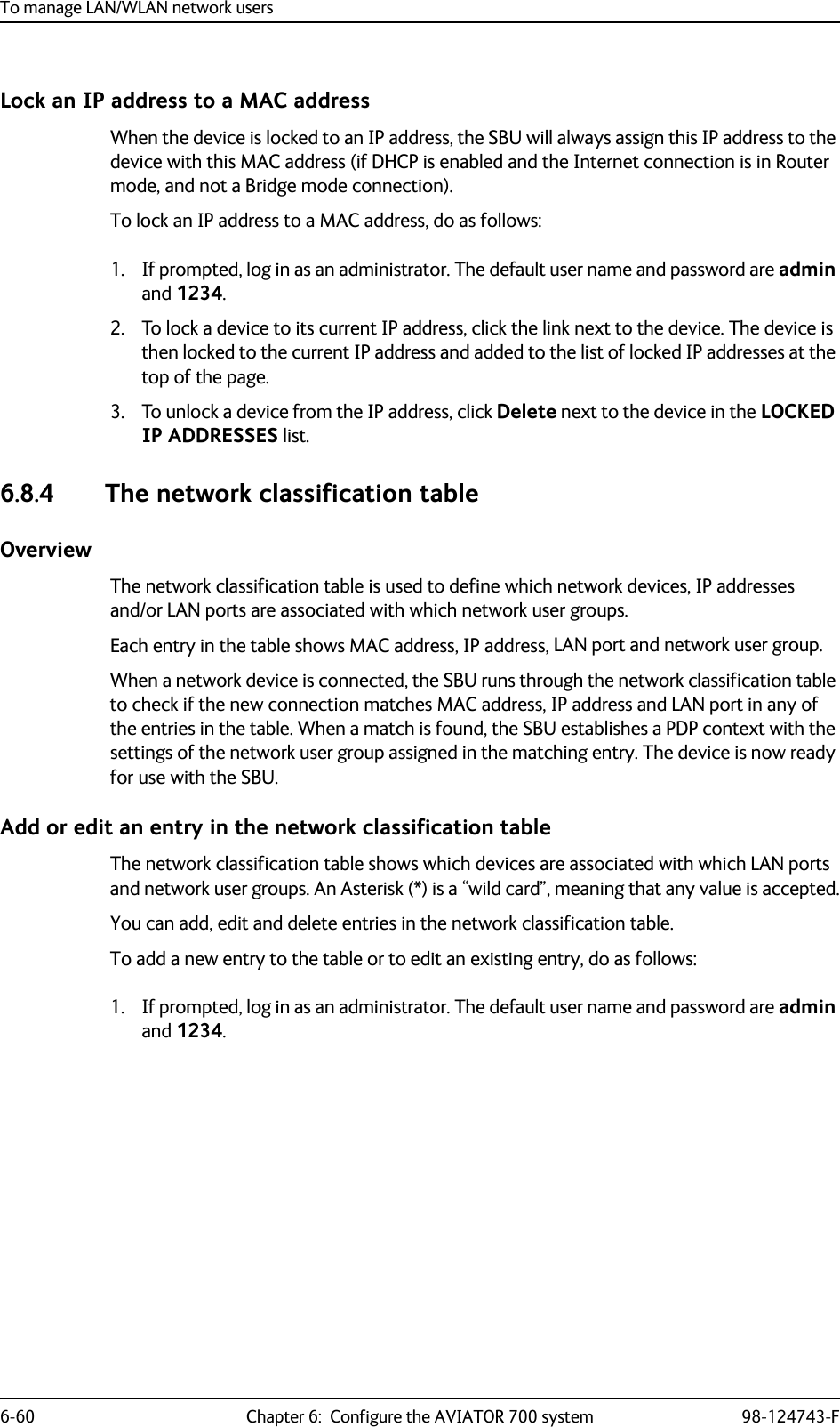 To manage LAN/WLAN network users6-60 Chapter 6:  Configure the AVIATOR 700 system 98-124743-FLock an IP address to a MAC addressWhen the device is locked to an IP address, the SBU will always assign this IP address to the device with this MAC address (if DHCP is enabled and the Internet connection is in Router mode, and not a Bridge mode connection).To lock an IP address to a MAC address, do as follows:1. If prompted, log in as an administrator. The default user name and password are admin and 1234.2. To lock a device to its current IP address, click the link next to the device. The device is then locked to the current IP address and added to the list of locked IP addresses at the top of the page.3. To unlock a device from the IP address, click Delete next to the device in the LOCKED IP ADDRESSES list.6.8.4 The network classification tableOverviewThe network classification table is used to define which network devices, IP addresses and/or LAN ports are associated with which network user groups.Each entry in the table shows MAC address, IP address, LAN port and network user group.When a network device is connected, the SBU runs through the network classification table to check if the new connection matches MAC address, IP address and LAN port in any of the entries in the table. When a match is found, the SBU establishes a PDP context with the settings of the network user group assigned in the matching entry. The device is now ready for use with the SBU.Add or edit an entry in the network classification tableThe network classification table shows which devices are associated with which LAN ports and network user groups. An Asterisk (*) is a “wild card”, meaning that any value is accepted.You can add, edit and delete entries in the network classification table.To add a new entry to the table or to edit an existing entry, do as follows:1. If prompted, log in as an administrator. The default user name and password are admin and 1234.