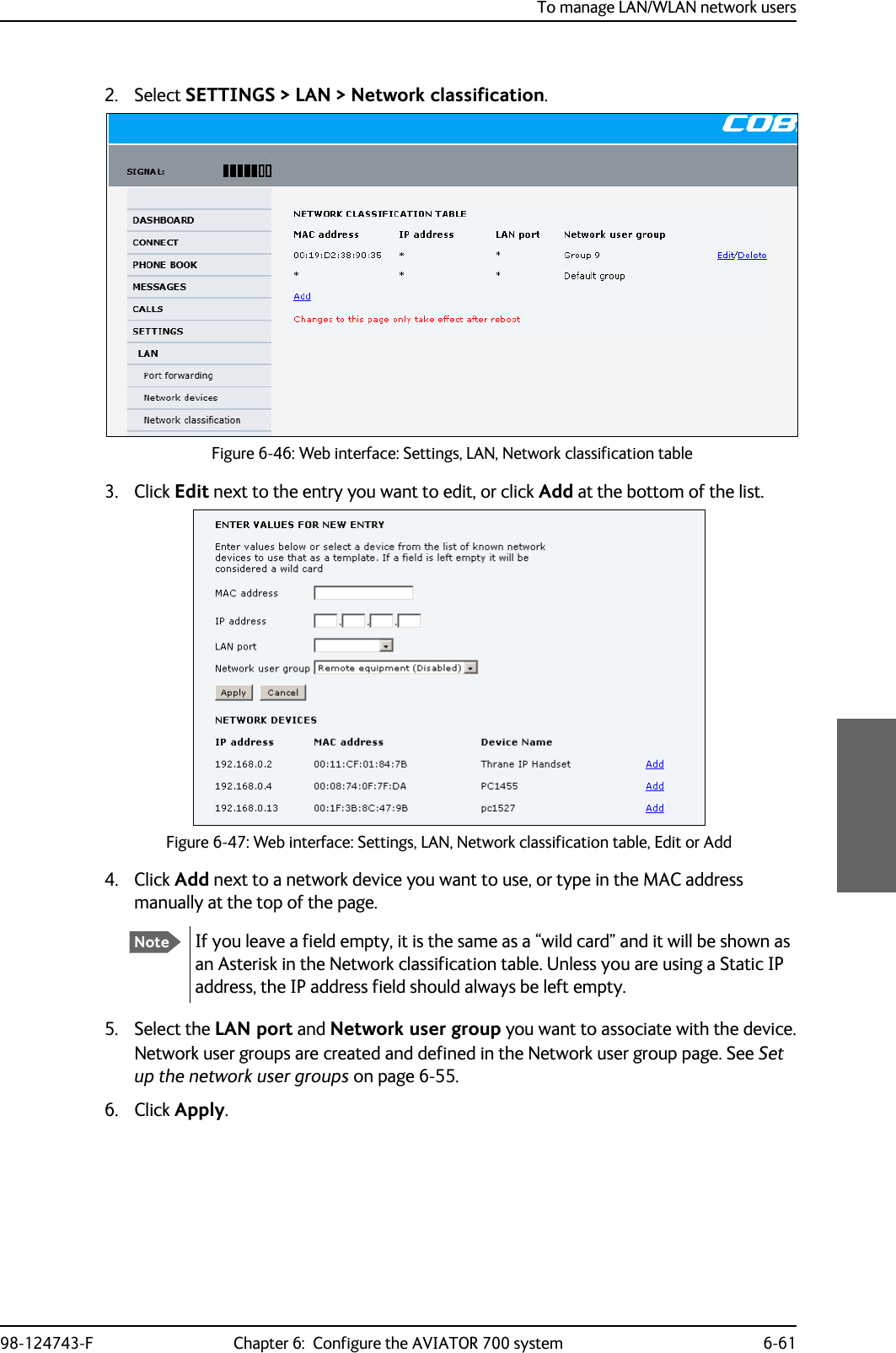 To manage LAN/WLAN network users98-124743-F Chapter 6:  Configure the AVIATOR 700 system 6-612. Select SETTINGS &gt; LAN &gt; Network classification.Figure 6-46: Web interface: Settings, LAN, Network classification table3. Click Edit next to the entry you want to edit, or click Add at the bottom of the list.Figure 6-47: Web interface: Settings, LAN, Network classification table, Edit or Add4. Click Add next to a network device you want to use, or type in the MAC address manually at the top of the page.If you leave a field empty, it is the same as a “wild card” and it will be shown as an Asterisk in the Network classification table. Unless you are using a Static IP address, the IP address field should always be left empty.5. Select the LAN port and Network user group you want to associate with the device.Network user groups are created and defined in the Network user group page. See Set up the network user groups on page 6-55.6. Click Apply.Note