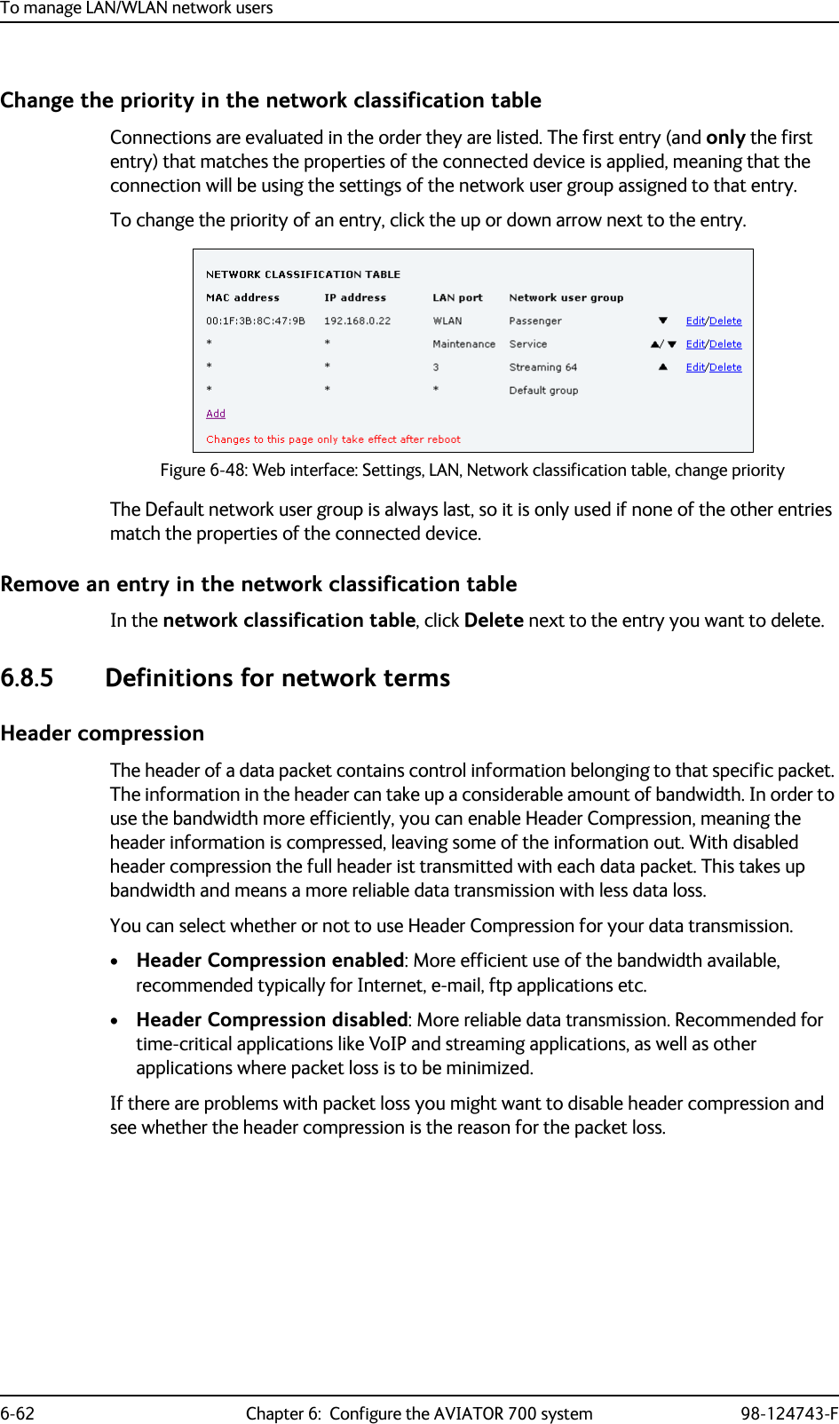 To manage LAN/WLAN network users6-62 Chapter 6:  Configure the AVIATOR 700 system 98-124743-FChange the priority in the network classification tableConnections are evaluated in the order they are listed. The first entry (and only the first entry) that matches the properties of the connected device is applied, meaning that the connection will be using the settings of the network user group assigned to that entry.To change the priority of an entry, click the up or down arrow next to the entry.Figure 6-48: Web interface: Settings, LAN, Network classification table, change priorityThe Default network user group is always last, so it is only used if none of the other entries match the properties of the connected device.Remove an entry in the network classification tableIn the network classification table, click Delete next to the entry you want to delete.6.8.5 Definitions for network termsHeader compressionThe header of a data packet contains control information belonging to that specific packet. The information in the header can take up a considerable amount of bandwidth. In order to use the bandwidth more efficiently, you can enable Header Compression, meaning the header information is compressed, leaving some of the information out. With disabled header compression the full header ist transmitted with each data packet. This takes up bandwidth and means a more reliable data transmission with less data loss. You can select whether or not to use Header Compression for your data transmission.•Header Compression enabled: More efficient use of the bandwidth available, recommended typically for Internet, e-mail, ftp applications etc.•Header Compression disabled: More reliable data transmission. Recommended for time-critical applications like VoIP and streaming applications, as well as other applications where packet loss is to be minimized.If there are problems with packet loss you might want to disable header compression and see whether the header compression is the reason for the packet loss. 