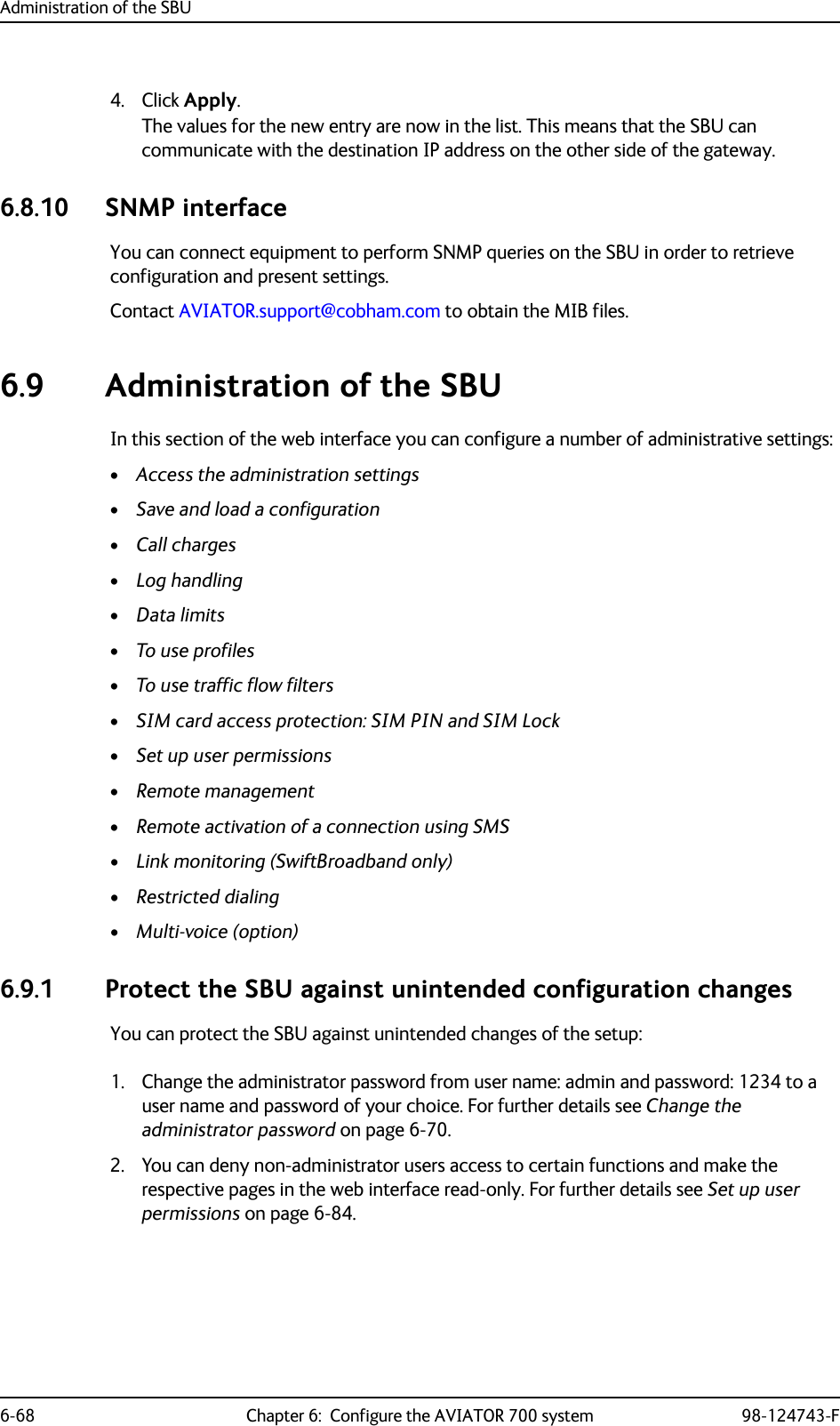 Administration of the SBU6-68 Chapter 6:  Configure the AVIATOR 700 system 98-124743-F4. Click Apply.The values for the new entry are now in the list. This means that the SBU can communicate with the destination IP address on the other side of the gateway.6.8.10 SNMP interface    You can connect equipment to perform SNMP queries on the SBU in order to retrieve configuration and present settings. Contact AVIATOR.support@cobham.com to obtain the MIB files.6.9 Administration of the SBUIn this section of the web interface you can configure a number of administrative settings:•Access the administration settings•Save and load a configuration•Call charges•Log handling•Data limits•To use profiles•To use traffic flow filters•SIM card access protection: SIM PIN and SIM Lock•Set up user permissions•Remote management•Remote activation of a connection using SMS•Link monitoring (SwiftBroadband only)•Restricted dialing•Multi-voice (option)6.9.1 Protect the SBU against unintended configuration changesYou can protect the SBU against unintended changes of the setup:1. Change the administrator password from user name: admin and password: 1234 to a user name and password of your choice. For further details see Change the administrator password on page 6-70.2. You can deny non-administrator users access to certain functions and make the respective pages in the web interface read-only. For further details see Set up user permissions on page 6-84.