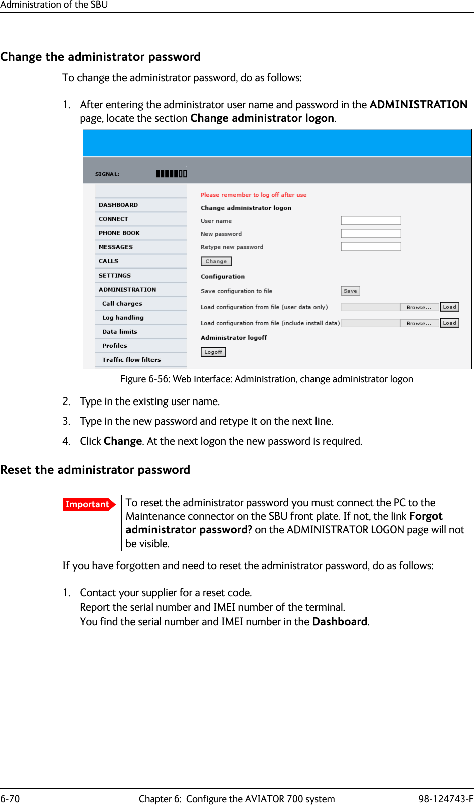 Administration of the SBU6-70 Chapter 6:  Configure the AVIATOR 700 system 98-124743-FChange the administrator passwordTo change the administrator password, do as follows:1. After entering the administrator user name and password in the ADMINISTRATION page, locate the section Change administrator logon.Figure 6-56: Web interface: Administration, change administrator logon2. Type in the existing user name.3. Type in the new password and retype it on the next line.4. Click Change. At the next logon the new password is required.Reset the administrator passwordIf you have forgotten and need to reset the administrator password, do as follows:1. Contact your supplier for a reset code.Report the serial number and IMEI number of the terminal.You find the serial number and IMEI number in the Dashboard.ImportantTo reset the administrator password you must connect the PC to the Maintenance connector on the SBU front plate. If not, the link Forgot administrator password? on the ADMINISTRATOR LOGON page will not be visible.