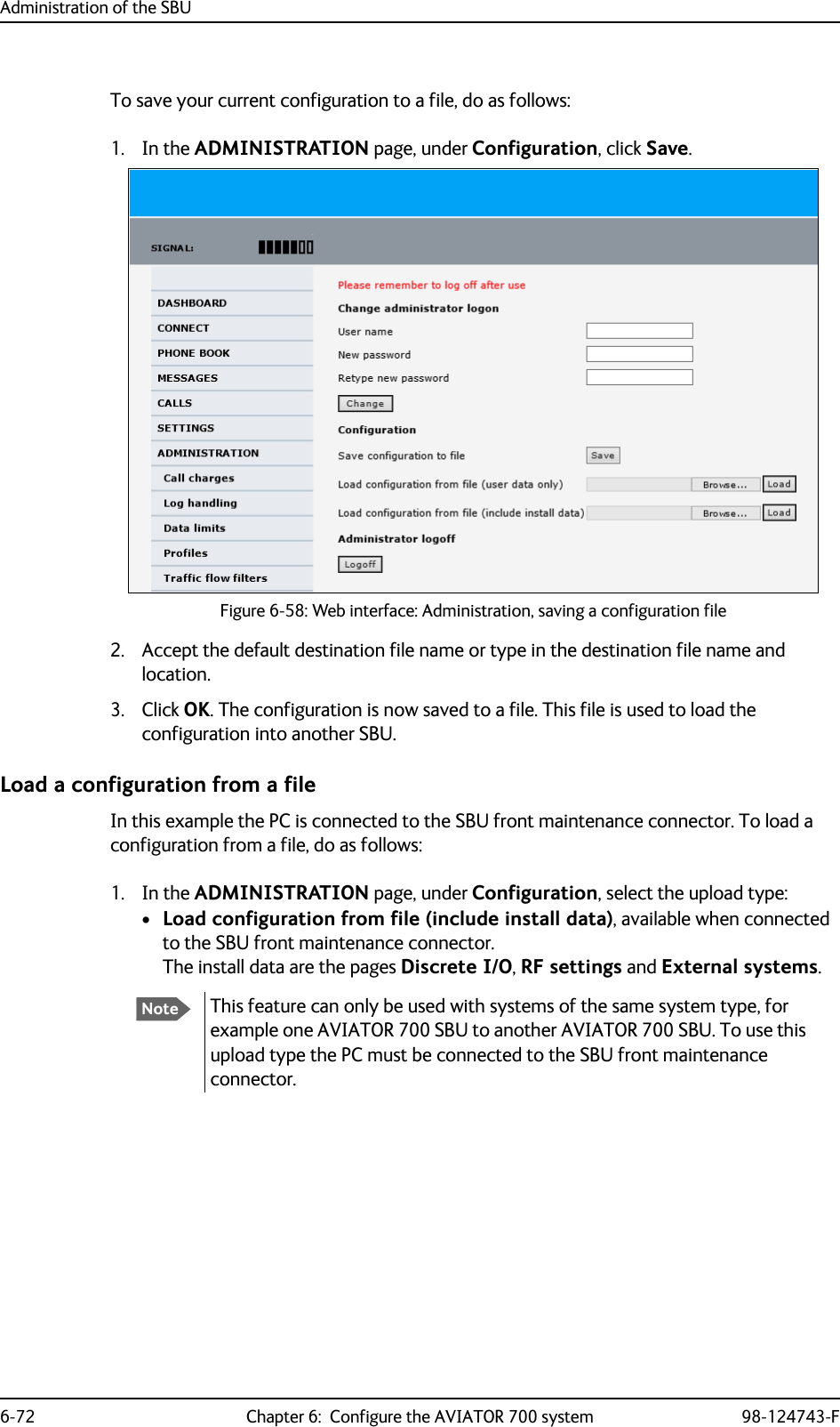Administration of the SBU6-72 Chapter 6:  Configure the AVIATOR 700 system 98-124743-FTo save your current configuration to a file, do as follows:1. In the ADMINISTRATION page, under Configuration, click Save.Figure 6-58: Web interface: Administration, saving a configuration file2. Accept the default destination file name or type in the destination file name and location.3. Click OK. The configuration is now saved to a file. This file is used to load the configuration into another SBU.Load a configuration from a fileIn this example the PC is connected to the SBU front maintenance connector. To load a configuration from a file, do as follows:1. In the ADMINISTRATION page, under Configuration, select the upload type:•Load configuration from file (include install data), available when connected to the SBU front maintenance connector.The install data are the pages Discrete I/O, RF settings and External systems.NoteThis feature can only be used with systems of the same system type, for example one AVIATOR 700 SBU to another AVIATOR 700 SBU. To use this upload type the PC must be connected to the SBU front maintenance connector.