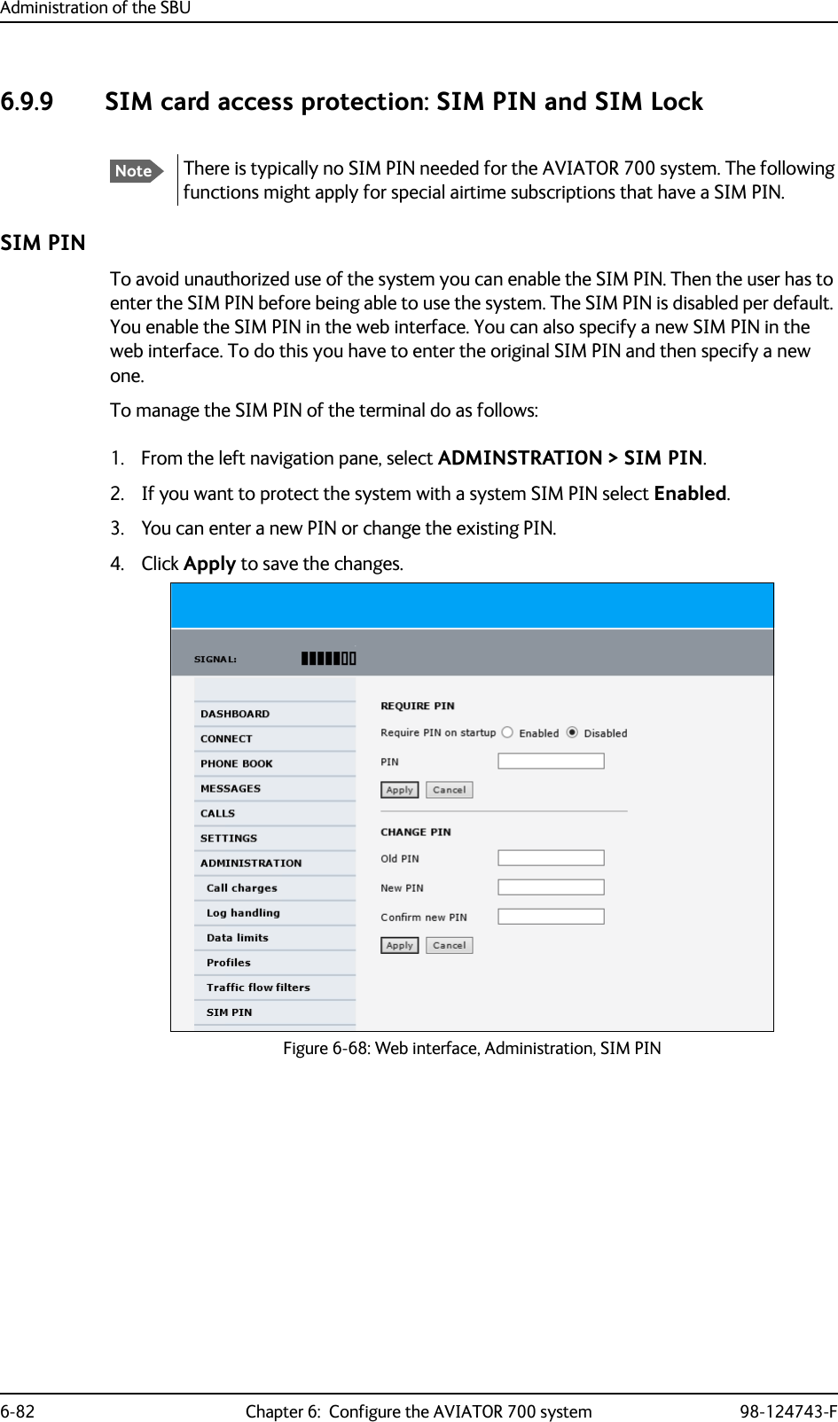 Administration of the SBU6-82 Chapter 6:  Configure the AVIATOR 700 system 98-124743-F6.9.9 SIM card access protection: SIM PIN and SIM LockSIM PINTo avoid unauthorized use of the system you can enable the SIM PIN. Then the user has to enter the SIM PIN before being able to use the system. The SIM PIN is disabled per default. You enable the SIM PIN in the web interface. You can also specify a new SIM PIN in the web interface. To do this you have to enter the original SIM PIN and then specify a new one.To manage the SIM PIN of the terminal do as follows:1. From the left navigation pane, select ADMINSTRATION &gt; SIM PIN. 2. If you want to protect the system with a system SIM PIN select Enabled.3. You can enter a new PIN or change the existing PIN.4. Click Apply to save the changes.Figure 6-68: Web interface, Administration, SIM PINNoteThere is typically no SIM PIN needed for the AVIATOR 700 system. The following functions might apply for special airtime subscriptions that have a SIM PIN.