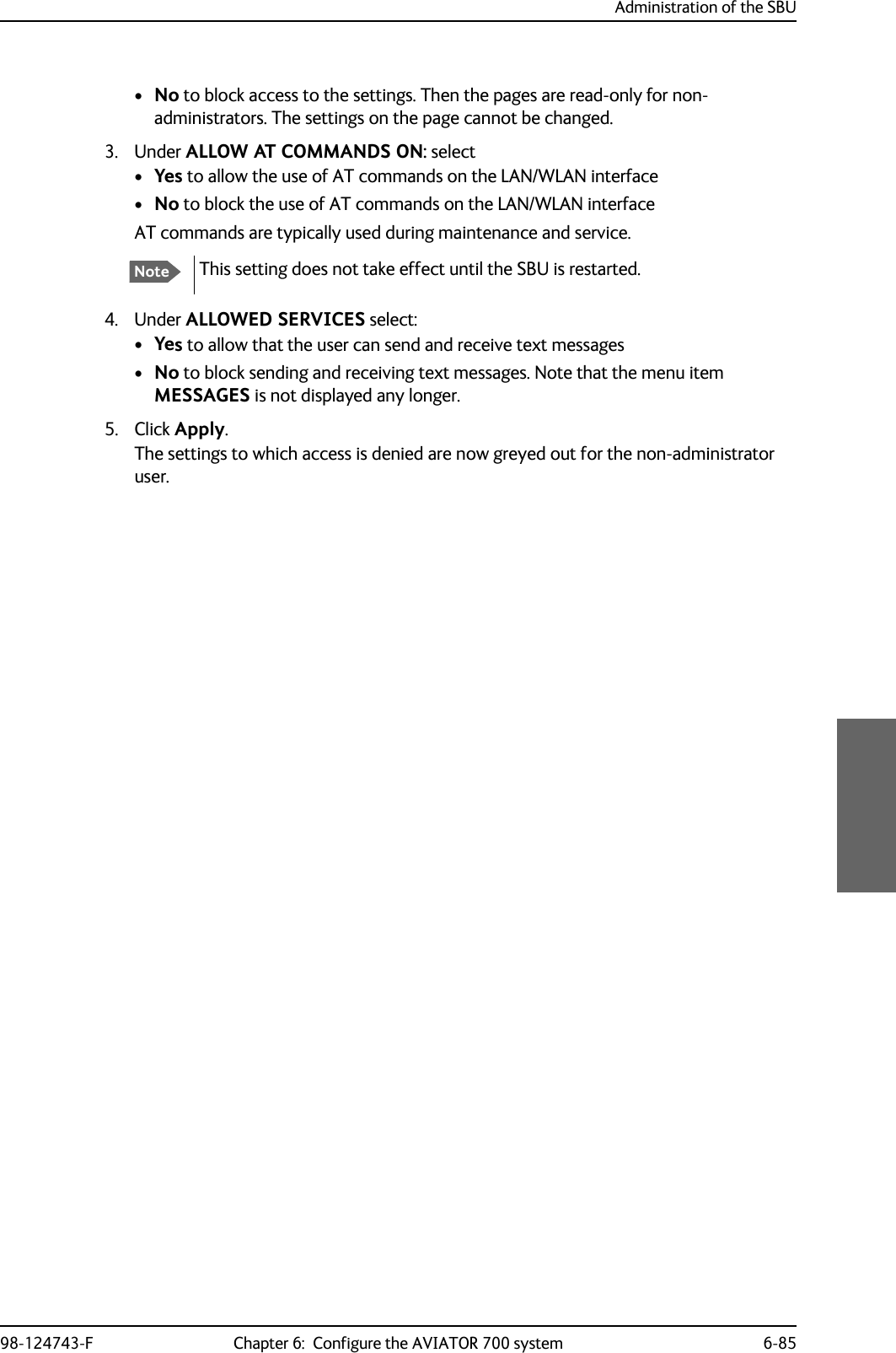 Administration of the SBU98-124743-F Chapter 6:  Configure the AVIATOR 700 system 6-85•No to block access to the settings. Then the pages are read-only for non-administrators. The settings on the page cannot be changed. 3. Under ALLOW AT COMMANDS ON: select•Yes to allow the use of AT commands on the LAN/WLAN interface•No to block the use of AT commands on the LAN/WLAN interfaceAT commands are typically used during maintenance and service.4. Under ALLOWED SERVICES select:•Yes to allow that the user can send and receive text messages•No to block sending and receiving text messages. Note that the menu item MESSAGES is not displayed any longer.5. Click Apply.The settings to which access is denied are now greyed out for the non-administrator user.NoteThis setting does not take effect until the SBU is restarted.