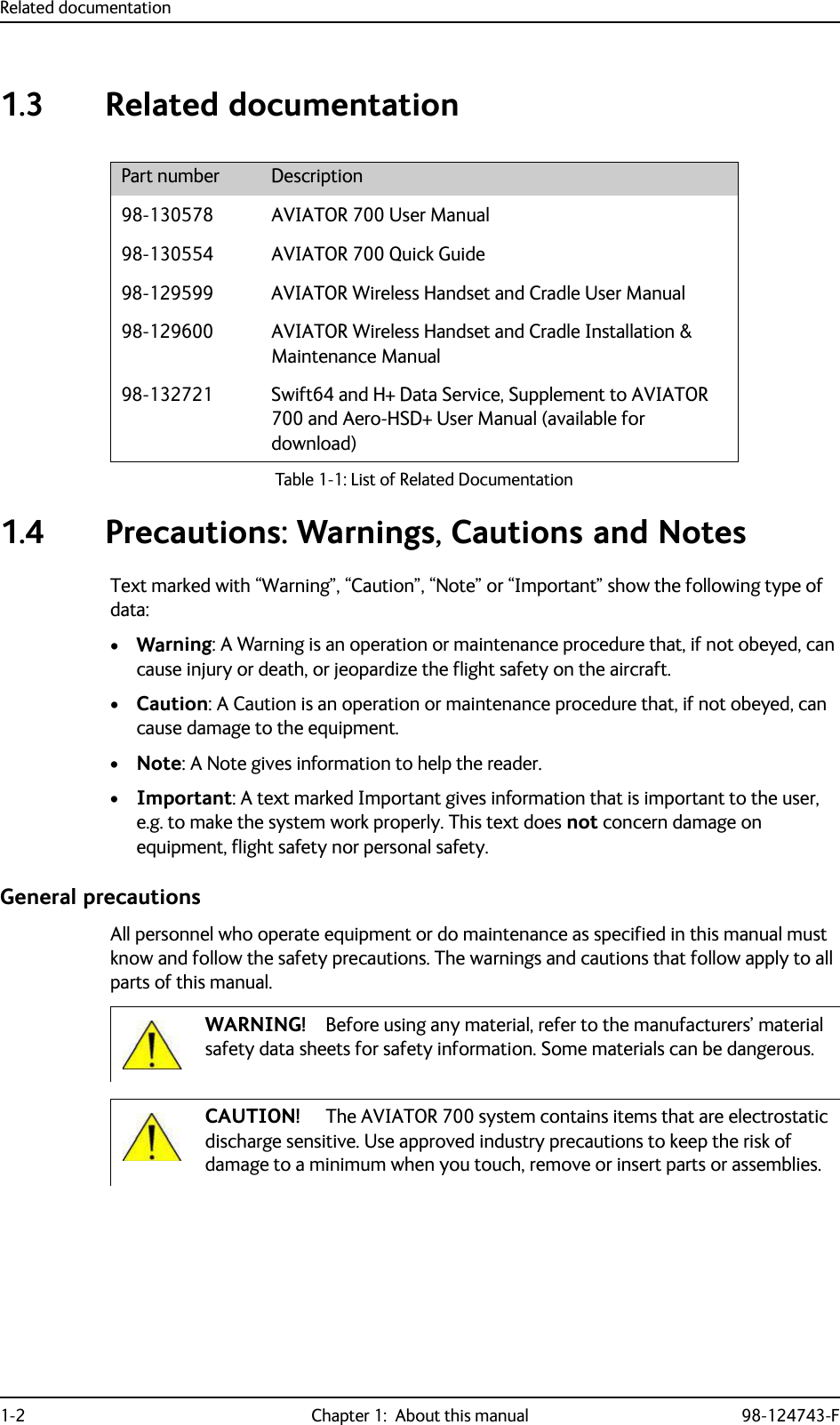 Related documentation1-2 Chapter 1:  About this manual 98-124743-F1.3 Related documentation1.4 Precautions: Warnings, Cautions and NotesText marked with “Warning”, “Caution”, “Note” or “Important” show the following type of data:•Warning: A Warning is an operation or maintenance procedure that, if not obeyed, can cause injury or death, or jeopardize the flight safety on the aircraft. •Caution: A Caution is an operation or maintenance procedure that, if not obeyed, can cause damage to the equipment.•Note: A Note gives information to help the reader.•Important: A text marked Important gives information that is important to the user, e.g. to make the system work properly. This text does not concern damage on equipment, flight safety nor personal safety.General precautionsAll personnel who operate equipment or do maintenance as specified in this manual must know and follow the safety precautions. The warnings and cautions that follow apply to all parts of this manual.Part number Description98-130578 AVIATOR 700 User Manual98-130554 AVIATOR 700 Quick Guide98-129599 AVIATOR Wireless Handset and Cradle User Manual98-129600 AVIATOR Wireless Handset and Cradle Installation &amp; Maintenance Manual98-132721 Swift64 and H+ Data Service, Supplement to AVIATOR 700 and Aero-HSD+ User Manual (available for download)Table 1-1: List of Related DocumentationWARNING! Before using any material, refer to the manufacturers’ material safety data sheets for safety information. Some materials can be dangerous.CAUTION! The AVIATOR 700 system contains items that are electrostatic discharge sensitive. Use approved industry precautions to keep the risk of damage to a minimum when you touch, remove or insert parts or assemblies.