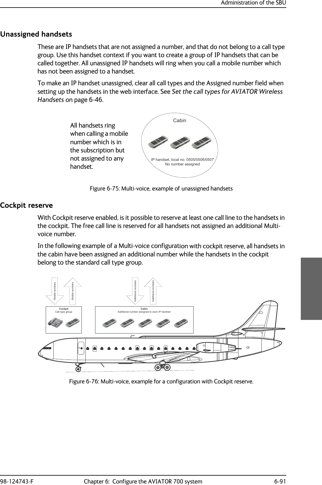 Administration of the SBU98-124743-F Chapter 6:  Configure the AVIATOR 700 system 6-91Unassigned handsetsThese are IP handsets that are not assigned a number, and that do not belong to a call type group. Use this handset context if you want to create a group of IP handsets that can be called together. All unassigned IP handsets will ring when you call a mobile number which has not been assigned to a handset.To make an IP handset unassigned, clear all call types and the Assigned number field when setting up the handsets in the web interface. See Set the call types for AVIATOR Wireless Handsets on page 6-46.Figure 6-75: Multi-voice, example of unassigned handsetsCockpit reserveWith Cockpit reserve enabled, is it possible to reserve at least one call line to the handsets in the cockpit. The free call line is reserved for all handsets not assigned an additional Multi-voice number.In the following example of a Multi-voice configuration with cockpit reserve, all handsets in the cabin have been assigned an additional number while the handsets in the cockpit belong to the standard call type group.Figure 6-76: Multi-voice, example for a configuration with Cockpit reserve.&amp;DELQ,3KDQGVHWORFDOQR1RQXPEHUDVVLJQHGAll handsets ring when calling a mobile number which is in the subscription but not assigned to any handset.&amp;RFNSLW&amp;DOOW\SHJURXS&amp;DELQ$GGLWLRQDOQXPEHUDVVLJQHGWRHDFK,3KDQGVHW0RELOHQXPEHUV$GGLWLRQDOQXPEHUV$GGLWLRQDOQXPEHUV0RELOHQXPEHUV