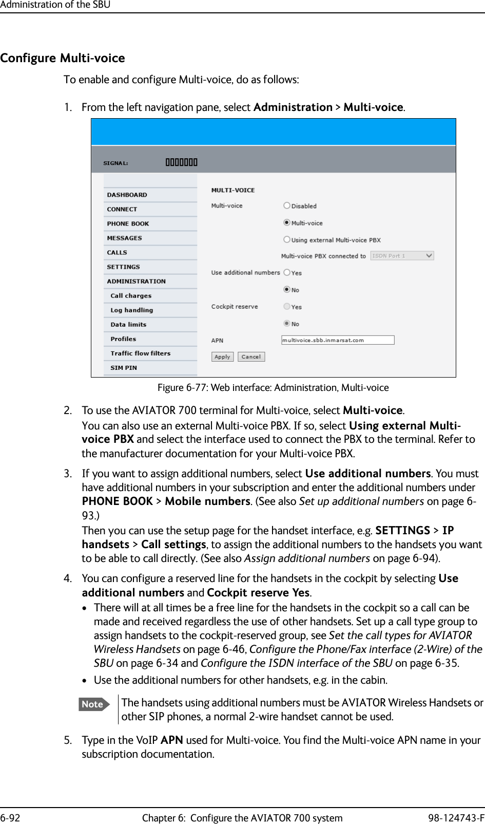 Administration of the SBU6-92 Chapter 6:  Configure the AVIATOR 700 system 98-124743-FConfigure Multi-voiceTo enable and configure Multi-voice, do as follows:1. From the left navigation pane, select Administration &gt; Multi-voice.Figure 6-77: Web interface: Administration, Multi-voice2. To use the AVIATOR 700 terminal for Multi-voice, select Multi-voice.You can also use an external Multi-voice PBX. If so, select Using external Multi-voice PBX and select the interface used to connect the PBX to the terminal. Refer to the manufacturer documentation for your Multi-voice PBX.3. If you want to assign additional numbers, select Use additional numbers. You must have additional numbers in your subscription and enter the additional numbers under PHONE BOOK &gt; Mobile numbers. (See also Set up additional numbers on page 6-93.)Then you can use the setup page for the handset interface, e.g. SETTINGS &gt; IP handsets &gt; Call settings, to assign the additional numbers to the handsets you want to be able to call directly. (See also Assign additional numbers on page 6-94).4. You can configure a reserved line for the handsets in the cockpit by selecting Use additional numbers and Cockpit reserve Yes.• There will at all times be a free line for the handsets in the cockpit so a call can be made and received regardless the use of other handsets. Set up a call type group to assign handsets to the cockpit-reserved group, see Set the call types for AVIATOR Wireless Handsets on page 6-46, Configure the Phone/Fax interface (2-Wire) of the SBU on page 6-34 and Configure the ISDN interface of the SBU on page 6-35.• Use the additional numbers for other handsets, e.g. in the cabin. 5. Type in the VoIP APN used for Multi-voice. You find the Multi-voice APN name in your subscription documentation.NoteThe handsets using additional numbers must be AVIATOR Wireless Handsets or other SIP phones, a normal 2-wire handset cannot be used.