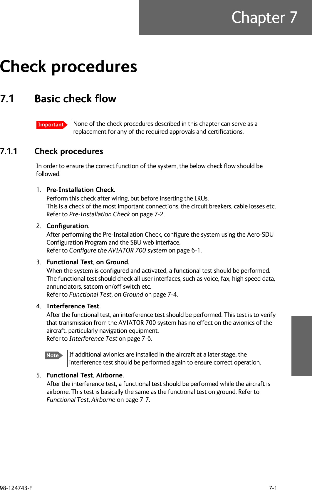 98-124743-F 7-1Chapter 7Check procedures 77.1 Basic check flow7.1.1 Check proceduresIn order to ensure the correct function of the system, the below check flow should be followed.1. Pre-Installation Check.Perform this check after wiring, but before inserting the LRUs. This is a check of the most important connections, the circuit breakers, cable losses etc. Refer to Pre-Installation Check on page 7-2.2. Configuration.After performing the Pre-Installation Check, configure the system using the Aero-SDU Configuration Program and the SBU web interface. Refer to Configure the AVIATOR 700 system on page 6-1.3. Functional Test, on Ground.When the system is configured and activated, a functional test should be performed. The functional test should check all user interfaces, such as voice, fax, high speed data, annunciators, satcom on/off switch etc.Refer to Functional Test, on Ground on page 7-4.4. Interference Test.After the functional test, an interference test should be performed. This test is to verify that transmission from the AVIATOR 700 system has no effect on the avionics of the aircraft, particularly navigation equipment.Refer to Interference Test on page 7-6.5. Functional Test, Airborne.After the interference test, a functional test should be performed while the aircraft is airborne. This test is basically the same as the functional test on ground. Refer to Functional Test, Airborne on page 7-7.ImportantNone of the check procedures described in this chapter can serve as a replacement for any of the required approvals and certifications. NoteIf additional avionics are installed in the aircraft at a later stage, the interference test should be performed again to ensure correct operation.