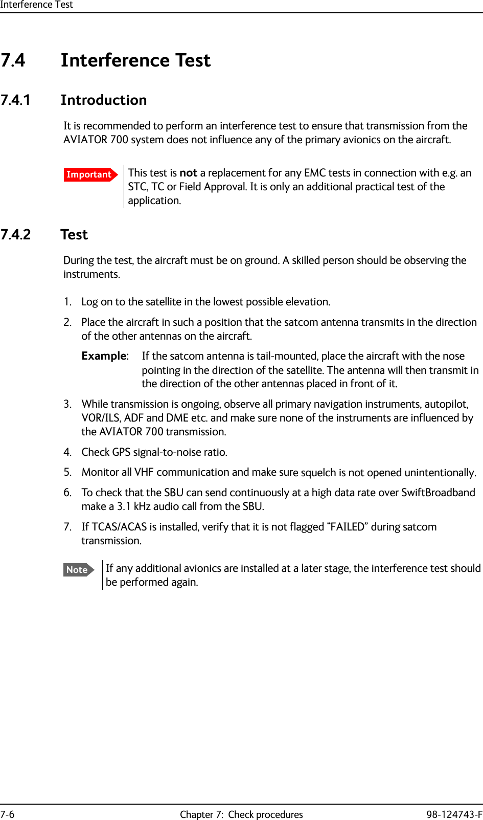 Interference Test7-6 Chapter 7:  Check procedures 98-124743-F7.4 Interference Test7.4.1 IntroductionIt is recommended to perform an interference test to ensure that transmission from the AVIATOR 700 system does not influence any of the primary avionics on the aircraft.7.4.2 TestDuring the test, the aircraft must be on ground. A skilled person should be observing the instruments.1. Log on to the satellite in the lowest possible elevation.2. Place the aircraft in such a position that the satcom antenna transmits in the direction of the other antennas on the aircraft. Example: If the satcom antenna is tail-mounted, place the aircraft with the nose pointing in the direction of the satellite. The antenna will then transmit in the direction of the other antennas placed in front of it.3. While transmission is ongoing, observe all primary navigation instruments, autopilot, VOR/ILS, ADF and DME etc. and make sure none of the instruments are influenced by the AVIATOR 700 transmission. 4. Check GPS signal-to-noise ratio.5. Monitor all VHF communication and make sure squelch is not opened unintentionally.6. To check that the SBU can send continuously at a high data rate over SwiftBroadband make a 3.1 kHz audio call from the SBU.7. If TCAS/ACAS is installed, verify that it is not flagged “FAILED” during satcom transmission.ImportantThis test is not a replacement for any EMC tests in connection with e.g. an STC, TC or Field Approval. It is only an additional practical test of the application.NoteIf any additional avionics are installed at a later stage, the interference test should be performed again.