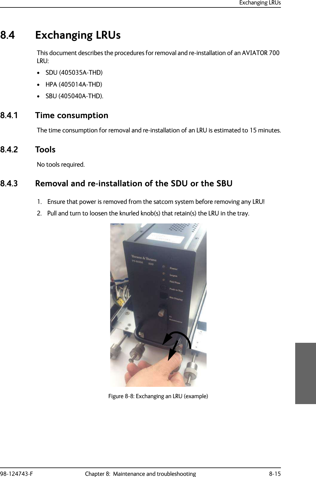 Exchanging LRUs98-124743-F Chapter 8:  Maintenance and troubleshooting 8-158.4 Exchanging LRUsThis document describes the procedures for removal and re-installation of an AVIATOR 700 LRU:• SDU (405035A-THD)• HPA (405014A-THD)• SBU (405040A-THD).8.4.1 Time consumptionThe time consumption for removal and re-installation of an LRU is estimated to 15 minutes.8.4.2 ToolsNo tools required.8.4.3 Removal and re-installation of the SDU or the SBU1. Ensure that power is removed from the satcom system before removing any LRU!2. Pull and turn to loosen the knurled knob(s) that retain(s) the LRU in the tray.Figure 8-8: Exchanging an LRU (example)