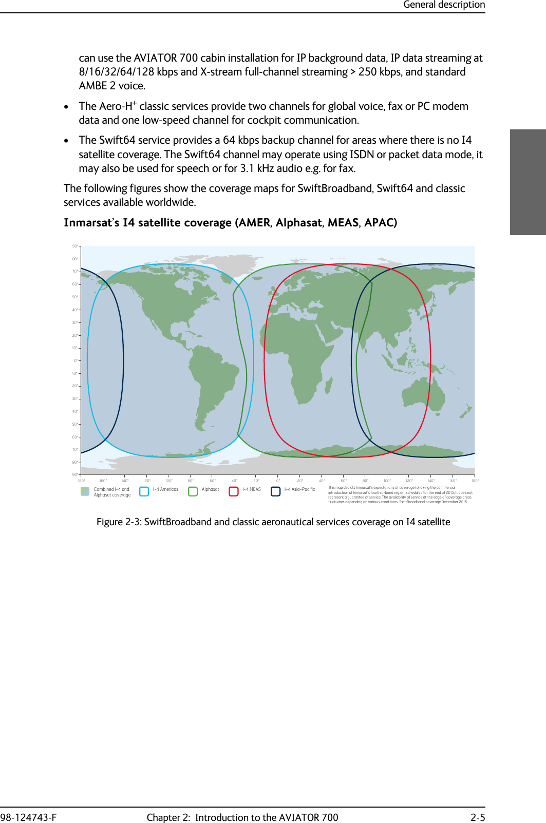 General description98-124743-F Chapter 2:  Introduction to the AVIATOR 700 2-5can use the AVIATOR 700 cabin installation for IP background data, IP data streaming at 8/16/32/64/128 kbps and X-stream full-channel streaming &gt; 250 kbps, and standard AMBE 2 voice.•The Aero-H+ classic services provide two channels for global voice, fax or PC modem data and one low-speed channel for cockpit communication.• The Swift64 service provides a 64 kbps backup channel for areas where there is no I4 satellite coverage. The Swift64 channel may operate using ISDN or packet data mode, it may also be used for speech or for 3.1 kHz audio e.g. for fax.The following figures show the coverage maps for SwiftBroadband, Swift64 and classic services available worldwide.Inmarsat’s I4 satellite coverage (AMER, Alphasat, MEAS, APAC)Figure 2-3: SwiftBroadband and classic aeronautical services coverage on I4 satellite0°10°20°30°40°50°60°70°80°90°10°20°30°40°50°60°70°80°90°0°20°40°60°80°100°120°140°160°180° 20° 40° 60° 80° 100° 120° 140° 160° 180°Combined I-4 and Alphasat coverageI-4 Asia-PacificI-4 Americas Alphasat I-4 MEAS This map depicts Inmarsat’s expectations of coverage following the commercial introduction of Inmarsat’s fourth L-band region, scheduled for the end of 2015. It does not represent a guarantee of service. The availability of service at the edge of coverage areas pXFWXDWHVGHSHQGLQJRQYDULRXVFRQGLWLRQV6ZLIW%URDGEDQGFRYHUDJH&apos;HFHPEHU