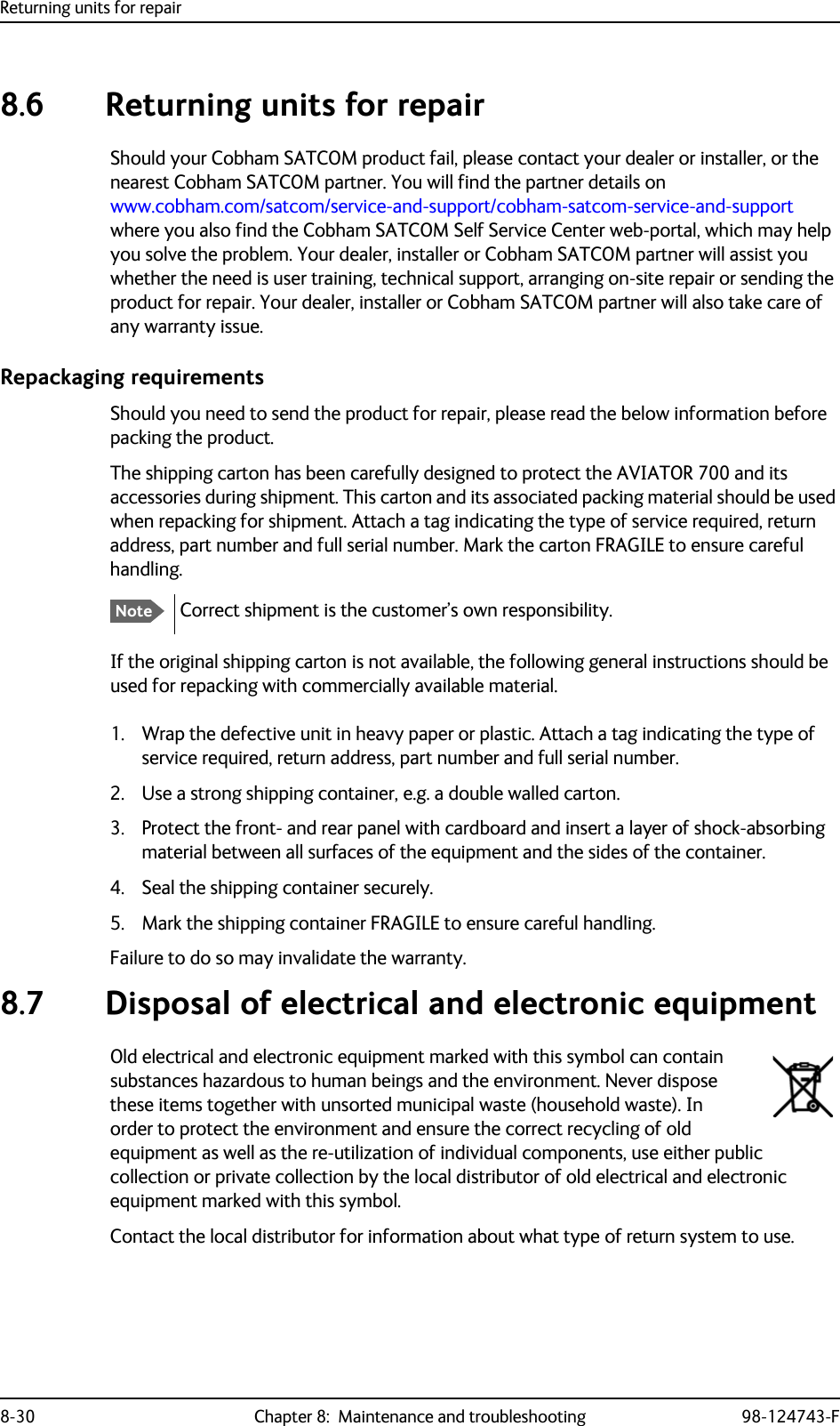 Returning units for repair8-30 Chapter 8:  Maintenance and troubleshooting 98-124743-F8.6 Returning units for repairShould your Cobham SATCOM product fail, please contact your dealer or installer, or the nearest Cobham SATCOM partner. You will find the partner details on www.cobham.com/satcom/service-and-support/cobham-satcom-service-and-support where you also find the Cobham SATCOM Self Service Center web-portal, which may help you solve the problem. Your dealer, installer or Cobham SATCOM partner will assist you whether the need is user training, technical support, arranging on-site repair or sending the product for repair. Your dealer, installer or Cobham SATCOM partner will also take care of any warranty issue. Repackaging requirementsShould you need to send the product for repair, please read the below information before packing the product.The shipping carton has been carefully designed to protect the AVIATOR 700 and its accessories during shipment. This carton and its associated packing material should be used when repacking for shipment. Attach a tag indicating the type of service required, return address, part number and full serial number. Mark the carton FRAGILE to ensure careful handling.Correct shipment is the customer’s own responsibility.If the original shipping carton is not available, the following general instructions should be used for repacking with commercially available material.1. Wrap the defective unit in heavy paper or plastic. Attach a tag indicating the type of service required, return address, part number and full serial number.2. Use a strong shipping container, e.g. a double walled carton.3. Protect the front- and rear panel with cardboard and insert a layer of shock-absorbing material between all surfaces of the equipment and the sides of the container.4. Seal the shipping container securely.5. Mark the shipping container FRAGILE to ensure careful handling.Failure to do so may invalidate the warranty.  8.7 Disposal of electrical and electronic equipmentOld electrical and electronic equipment marked with this symbol can contain substances hazardous to human beings and the environment. Never dispose these items together with unsorted municipal waste (household waste). In order to protect the environment and ensure the correct recycling of old equipment as well as the re-utilization of individual components, use either public collection or private collection by the local distributor of old electrical and electronic equipment marked with this symbol. Contact the local distributor for information about what type of return system to use.Note