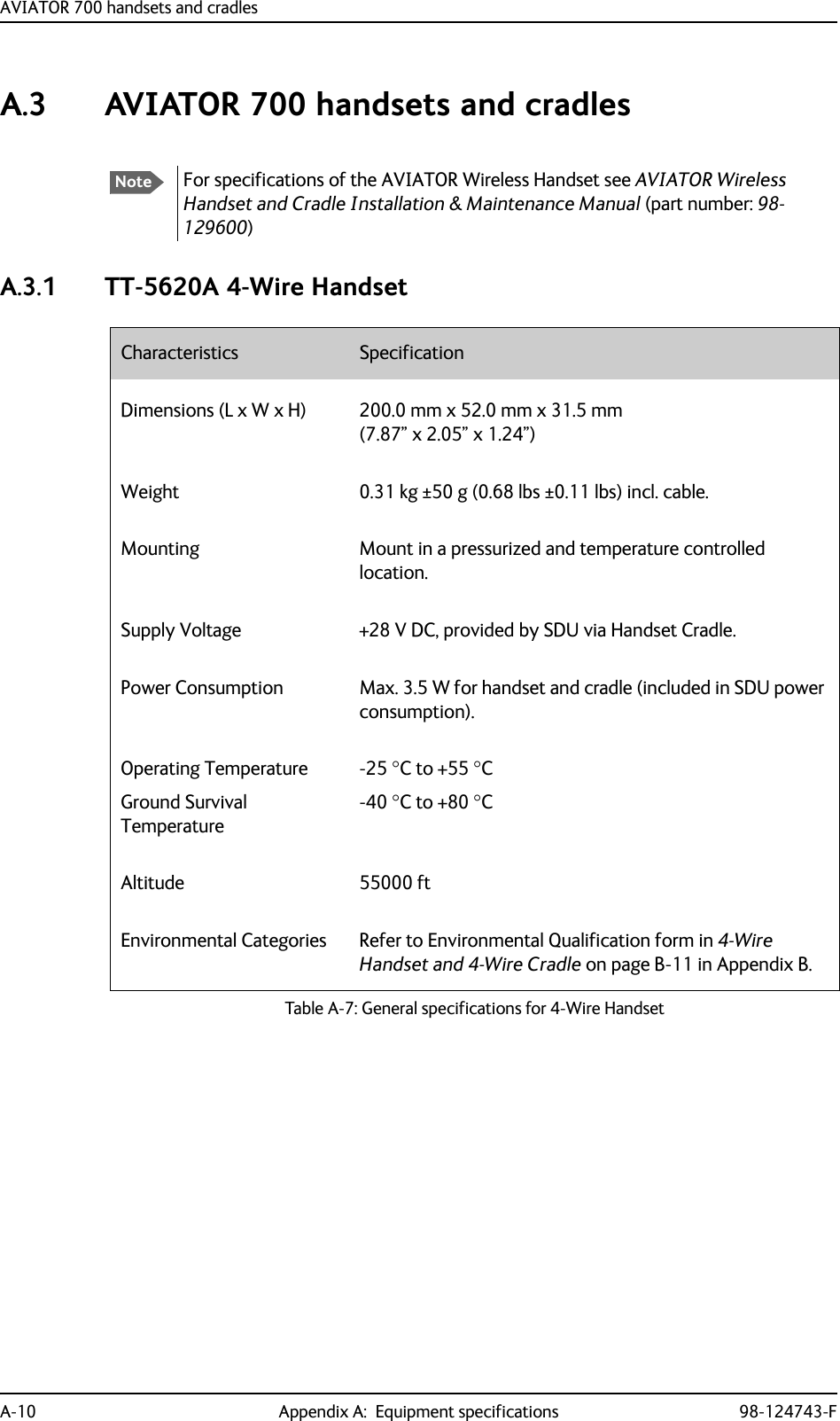 AVIATOR 700 handsets and cradlesA-10 Appendix A:  Equipment specifications 98-124743-FA.3 AVIATOR 700 handsets and cradlesA.3.1 TT-5620A 4-Wire HandsetNoteFor specifications of the AVIATOR Wireless Handset see AVIATOR Wireless Handset and Cradle Installation &amp; Maintenance Manual (part number: 98-129600)Characteristics SpecificationDimensions (L x W x H) 200.0 mm x 52.0 mm x 31.5 mm(7.87” x 2.05” x 1.24”)Weight 0.31 kg ±50 g (0.68 lbs ±0.11 lbs) incl. cable.Mounting Mount in a pressurized and temperature controlled location.Supply Voltage +28 V DC, provided by SDU via Handset Cradle.Power Consumption Max. 3.5 W for handset and cradle (included in SDU power consumption).Operating TemperatureGround Survival Temperature-25 C to +55 C-40 C to +80 CAltitude 55000 ftEnvironmental Categories Refer to Environmental Qualification form in 4-Wire Handset and 4-Wire Cradle on page B-11 in Appendix B.Table A-7: General specifications for 4-Wire Handset