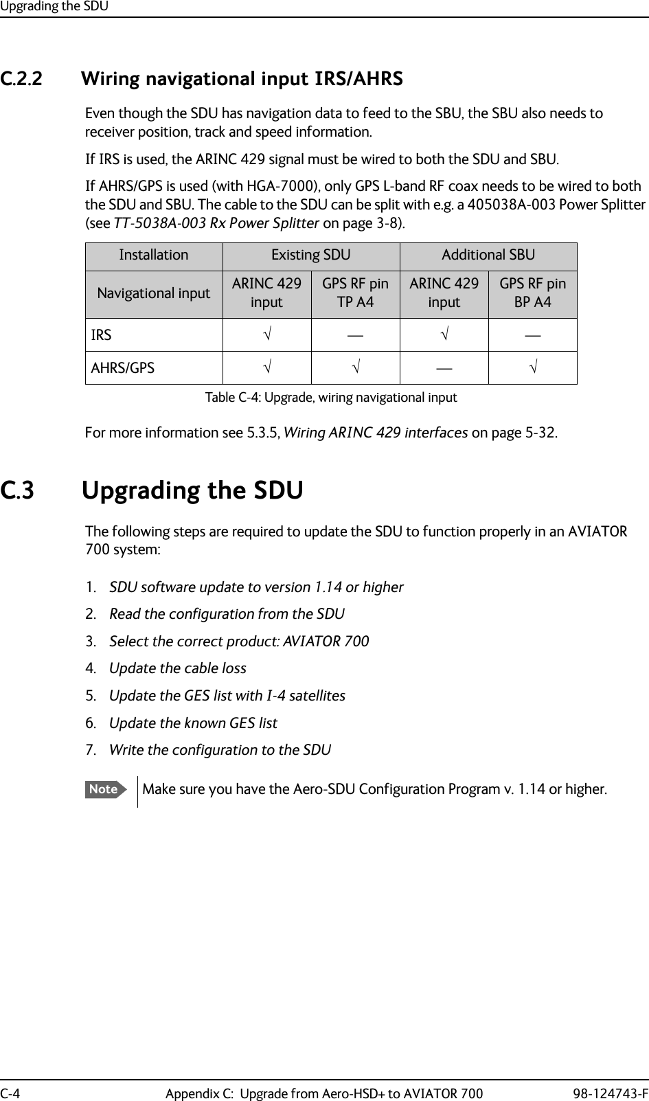 Upgrading the SDUC-4 Appendix C:  Upgrade from Aero-HSD+ to AVIATOR 700 98-124743-FC.2.2 Wiring navigational input IRS/AHRSEven though the SDU has navigation data to feed to the SBU, the SBU also needs to receiver position, track and speed information. If IRS is used, the ARINC 429 signal must be wired to both the SDU and SBU.If AHRS/GPS is used (with HGA-7000), only GPS L-band RF coax needs to be wired to both the SDU and SBU. The cable to the SDU can be split with e.g. a 405038A-003 Power Splitter (see TT-5038A-003 Rx Power Splitter on page 3-8).Table C-4: Upgrade, wiring navigational inputInstallation Existing SDU Additional SBUNavigational input ARINC 429inputGPS RF pinTP A4ARINC 429inputGPS RF pinBP A4IRSAHRS/GPSFor more information see 5.3.5, Wiring ARINC 429 interfaces on page 5-32.C.3 Upgrading the SDUThe following steps are required to update the SDU to function properly in an AVIATOR 700 system:1. SDU software update to version 1.14 or higher2. Read the configuration from the SDU3. Select the correct product: AVIATOR 7004. Update the cable loss5. Update the GES list with I-4 satellites6. Update the known GES list7. Write the configuration to the SDU———NoteMake sure you have the Aero-SDU Configuration Program v. 1.14 or higher.