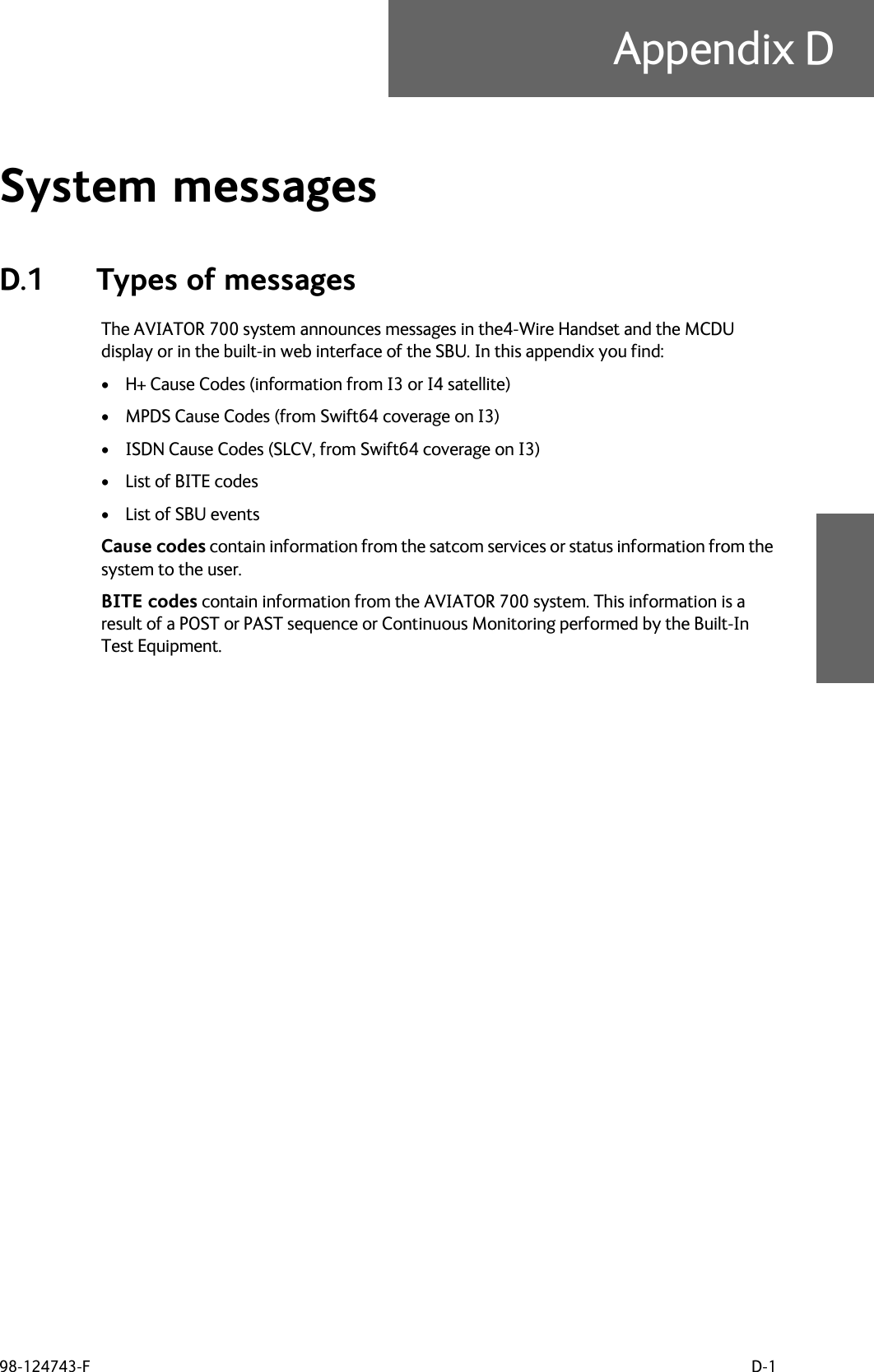 98-124743-F D-1Appendix DSystem messages DD.1 Types of messagesThe AVIATOR 700 system announces messages in the4-Wire Handset and the MCDU display or in the built-in web interface of the SBU. In this appendix you find:•H+ Cause Codes (information from I3 or I4 satellite)•MPDS Cause Codes (from Swift64 coverage on I3)•ISDN Cause Codes (SLCV, from Swift64 coverage on I3)•List of BITE codes•List of SBU eventsCause codes contain information from the satcom services or status information from the system to the user. BITE codes contain information from the AVIATOR 700 system. This information is a result of a POST or PAST sequence or Continuous Monitoring performed by the Built-In Test Equipment. 