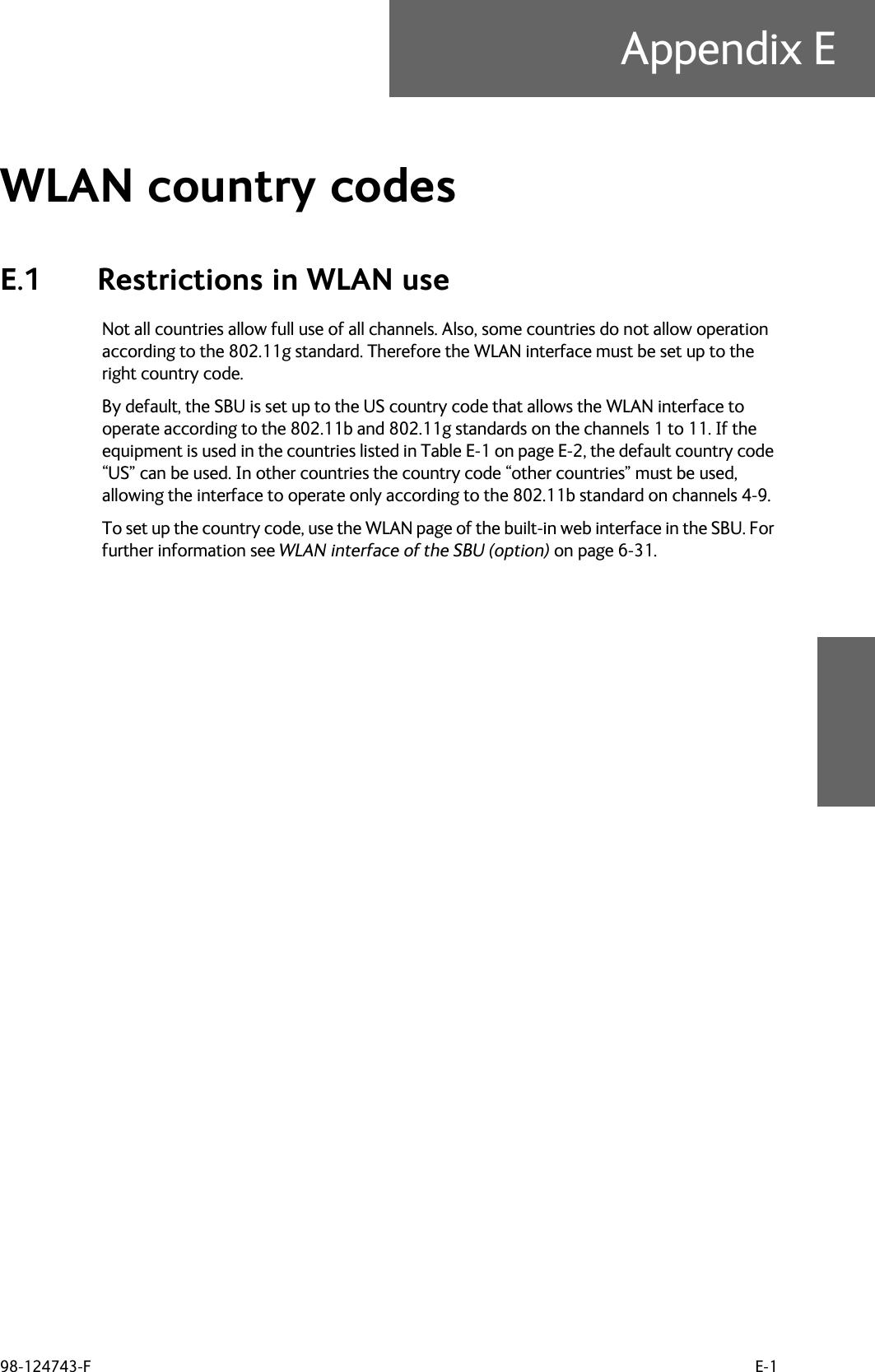 98-124743-F E-1Appendix EWLAN country codes EE.1 Restrictions in WLAN useNot all countries allow full use of all channels. Also, some countries do not allow operation according to the 802.11g standard. Therefore the WLAN interface must be set up to the right country code.By default, the SBU is set up to the US country code that allows the WLAN interface to operate according to the 802.11b and 802.11g standards on the channels 1 to 11. If the equipment is used in the countries listed in Table E-1 on page E-2, the default country code “US” can be used. In other countries the country code “other countries” must be used, allowing the interface to operate only according to the 802.11b standard on channels 4-9.To set up the country code, use the WLAN page of the built-in web interface in the SBU. For further information see WLAN interface of the SBU (option) on page 6-31.