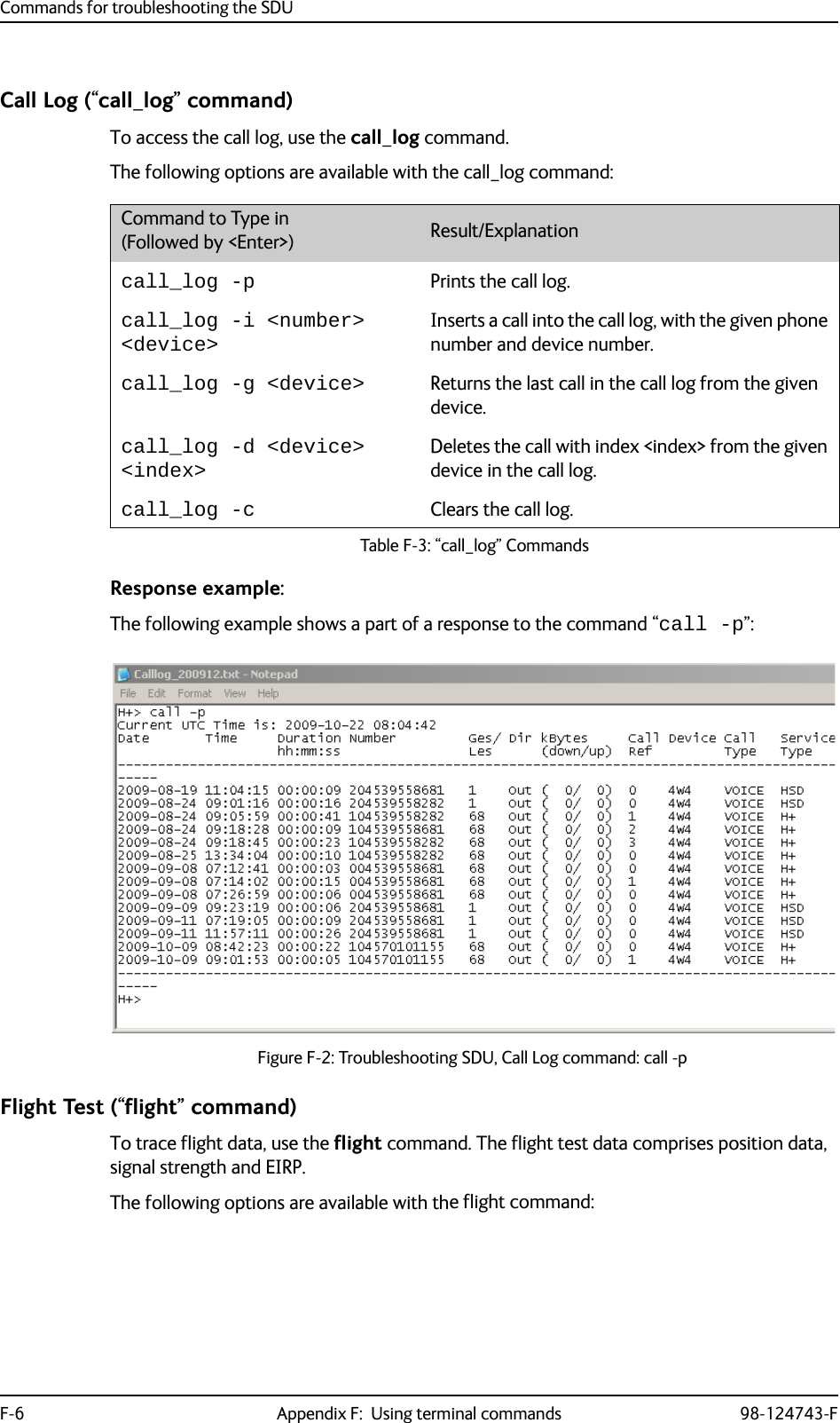 Commands for troubleshooting the SDUF-6 Appendix F:  Using terminal commands 98-124743-FCall Log (“call_log” command)To access the call log, use the call_log command.The following options are available with the call_log command:Response example:The following example shows a part of a response to the command “call -p”:Figure F-2: Troubleshooting SDU, Call Log command: call -pFlight Test (“flight” command)To trace flight data, use the flight command. The flight test data comprises position data, signal strength and EIRP. The following options are available with the flight command:Command to Type in (Followed by &lt;Enter&gt;) Result/Explanationcall_log -p Prints the call log.call_log -i &lt;number&gt; &lt;device&gt;Inserts a call into the call log, with the given phone number and device number.call_log -g &lt;device&gt; Returns the last call in the call log from the given device.call_log -d &lt;device&gt; &lt;index&gt;Deletes the call with index &lt;index&gt; from the given device in the call log.call_log -c Clears the call log.Table F-3: “call_log” Commands