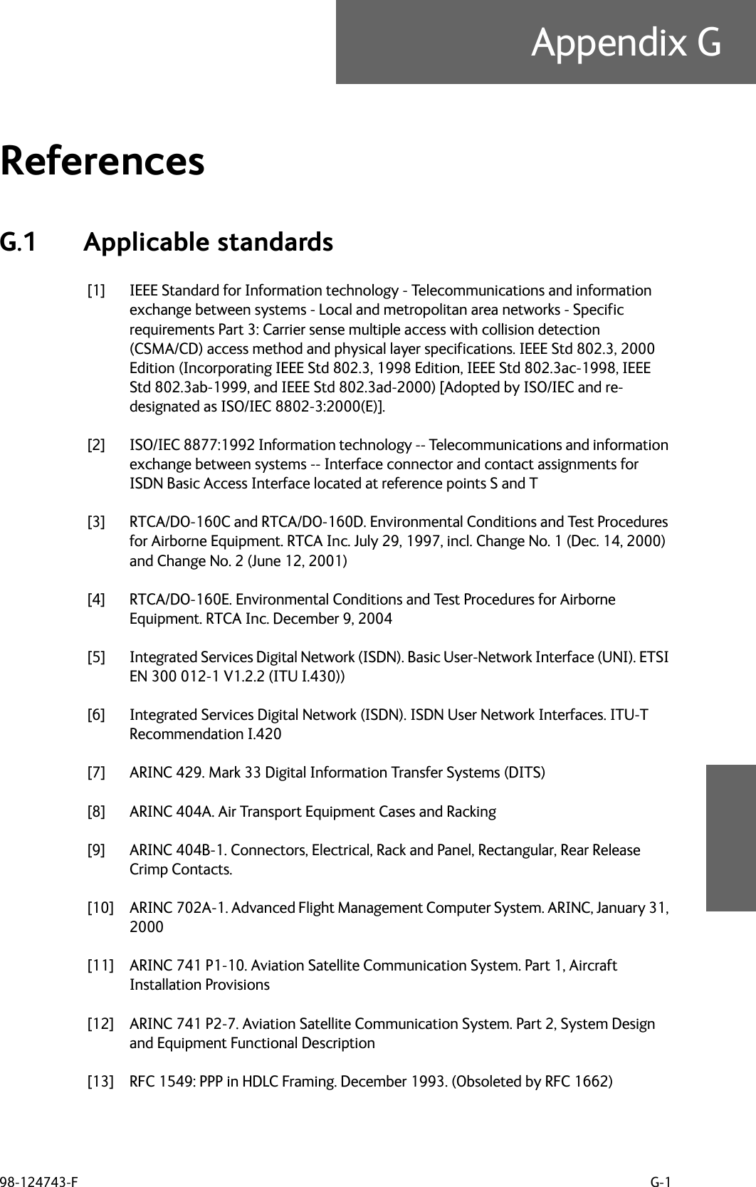 98-124743-F G-1Appendix GReferences GG.1 Applicable standards[1] IEEE Standard for Information technology - Telecommunications and information exchange between systems - Local and metropolitan area networks - Specific requirements Part 3: Carrier sense multiple access with collision detection (CSMA/CD) access method and physical layer specifications. IEEE Std 802.3, 2000 Edition (Incorporating IEEE Std 802.3, 1998 Edition, IEEE Std 802.3ac-1998, IEEE Std 802.3ab-1999, and IEEE Std 802.3ad-2000) [Adopted by ISO/IEC and re-designated as ISO/IEC 8802-3:2000(E)].[2] ISO/IEC 8877:1992 Information technology -- Telecommunications and information exchange between systems -- Interface connector and contact assignments for ISDN Basic Access Interface located at reference points S and T[3] RTCA/DO-160C and RTCA/DO-160D. Environmental Conditions and Test Procedures for Airborne Equipment. RTCA Inc. July 29, 1997, incl. Change No. 1 (Dec. 14, 2000) and Change No. 2 (June 12, 2001)[4] RTCA/DO-160E. Environmental Conditions and Test Procedures for Airborne Equipment. RTCA Inc. December 9, 2004[5] Integrated Services Digital Network (ISDN). Basic User-Network Interface (UNI). ETSI EN 300 012-1 V1.2.2 (ITU I.430))[6] Integrated Services Digital Network (ISDN). ISDN User Network Interfaces. ITU-T Recommendation I.420[7] ARINC 429. Mark 33 Digital Information Transfer Systems (DITS)[8] ARINC 404A. Air Transport Equipment Cases and Racking[9] ARINC 404B-1. Connectors, Electrical, Rack and Panel, Rectangular, Rear Release Crimp Contacts.[10] ARINC 702A-1. Advanced Flight Management Computer System. ARINC, January 31, 2000[11] ARINC 741 P1-10. Aviation Satellite Communication System. Part 1, Aircraft Installation Provisions[12] ARINC 741 P2-7. Aviation Satellite Communication System. Part 2, System Design and Equipment Functional Description[13] RFC 1549: PPP in HDLC Framing. December 1993. (Obsoleted by RFC 1662)
