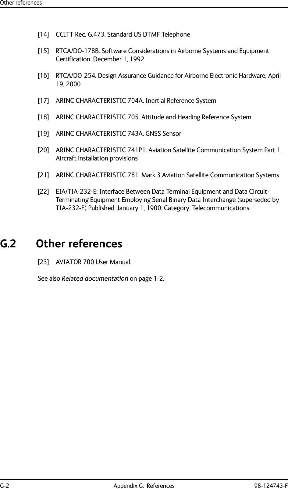 Other referencesG-2 Appendix G:  References 98-124743-F[14] CCITT Rec. G.473. Standard US DTMF Telephone[15] RTCA/DO-178B. Software Considerations in Airborne Systems and Equipment Certification, December 1, 1992[16] RTCA/DO-254. Design Assurance Guidance for Airborne Electronic Hardware, April 19, 2000[17] ARINC CHARACTERISTIC 704A. Inertial Reference System[18] ARINC CHARACTERISTIC 705. Attitude and Heading Reference System[19] ARINC CHARACTERISTIC 743A. GNSS Sensor[20] ARINC CHARACTERISTIC 741P1. Aviation Satellite Communication System Part 1. Aircraft installation provisions[21] ARINC CHARACTERISTIC 781. Mark 3 Aviation Satellite Communication Systems[22] EIA/TIA-232-E: Interface Between Data Terminal Equipment and Data Circuit-Terminating Equipment Employing Serial Binary Data Interchange (superseded by TIA-232-F) Published: January 1, 1900. Category: Telecommunications.G.2 Other references[23] AVIATOR 700 User Manual. See also Related documentation on page 1-2.