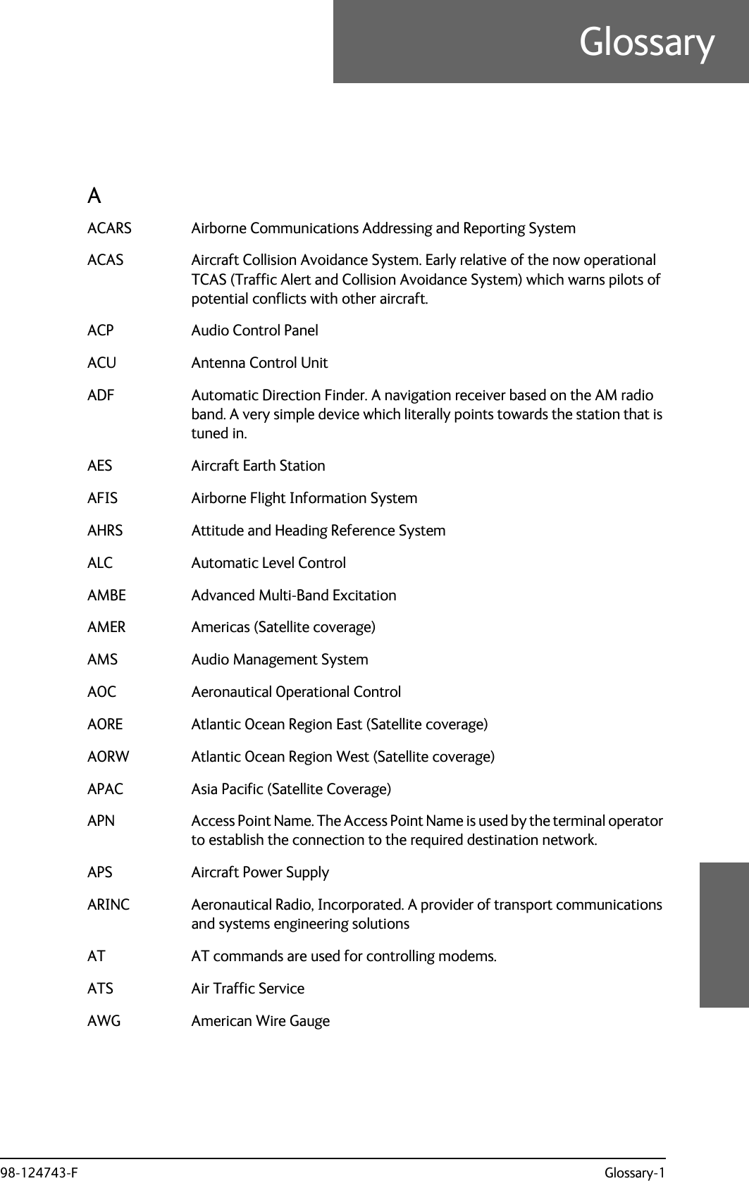 98-124743-F Glossary-1GlossaryGlossary 8AACARS Airborne Communications Addressing and Reporting System ACAS Aircraft Collision Avoidance System. Early relative of the now operational TCAS (Traffic Alert and Collision Avoidance System) which warns pilots of potential conflicts with other aircraft. ACP Audio Control Panel ACU Antenna Control Unit ADF Automatic Direction Finder. A navigation receiver based on the AM radio band. A very simple device which literally points towards the station that is tuned in. AES Aircraft Earth Station AFIS Airborne Flight Information System AHRS Attitude and Heading Reference System ALC Automatic Level Control AMBE Advanced Multi-Band Excitation AMER Americas (Satellite coverage) AMS Audio Management System AOC Aeronautical Operational Control AORE Atlantic Ocean Region East (Satellite coverage) AORW Atlantic Ocean Region West (Satellite coverage) APAC Asia Pacific (Satellite Coverage) APN Access Point Name. The Access Point Name is used by the terminal operator to establish the connection to the required destination network. APS Aircraft Power Supply ARINC Aeronautical Radio, Incorporated. A provider of transport communications and systems engineering solutions AT AT commands are used for controlling modems. ATS Air Traffic Service AWG American Wire Gauge 