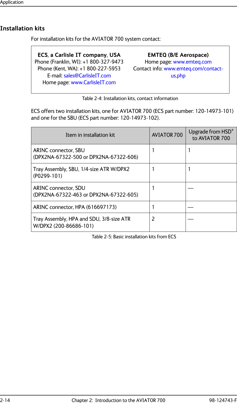 Application2-14 Chapter 2:  Introduction to the AVIATOR 700 98-124743-FInstallation kitsFor installation kits for the AVIATOR 700 system contact:Table 2-4: Installation kits, contact informationECS offers two installation kits, one for AVIATOR 700 (ECS part number: 120-14973-101) and one for the SBU (ECS part number: 120-14973-102).ECS, a Carlisle IT company, USAPhone (Franklin, WI): +1 800-327-9473Phone (Kent, WA): +1 800-227-5953E-mail: sales@CarlisleIT.comHome page: www.CarlisleIT.comEMTEQ (B/E Aerospace)Home page: www.emteq.comContact info: www.emteq.com/contact-us.phpItem in installation kit AVIATOR 700  Upgrade from HSD+ to AVIATOR 700 ARINC connector, SBU (DPX2NA-67322-500 or DPX2NA-67322-606)11Tray Assembly, SBU, 1/4-size ATR W/DPX2 (P0299-101)11ARINC connector, SDU (DPX2NA-67322-463 or DPX2NA-67322-605)1—ARINC connector, HPA (616697173) 1 —Tray Assembly, HPA and SDU, 3/8-size ATR W/DPX2 (200-86686-101)2—Table 2-5: Basic installation kits from ECS