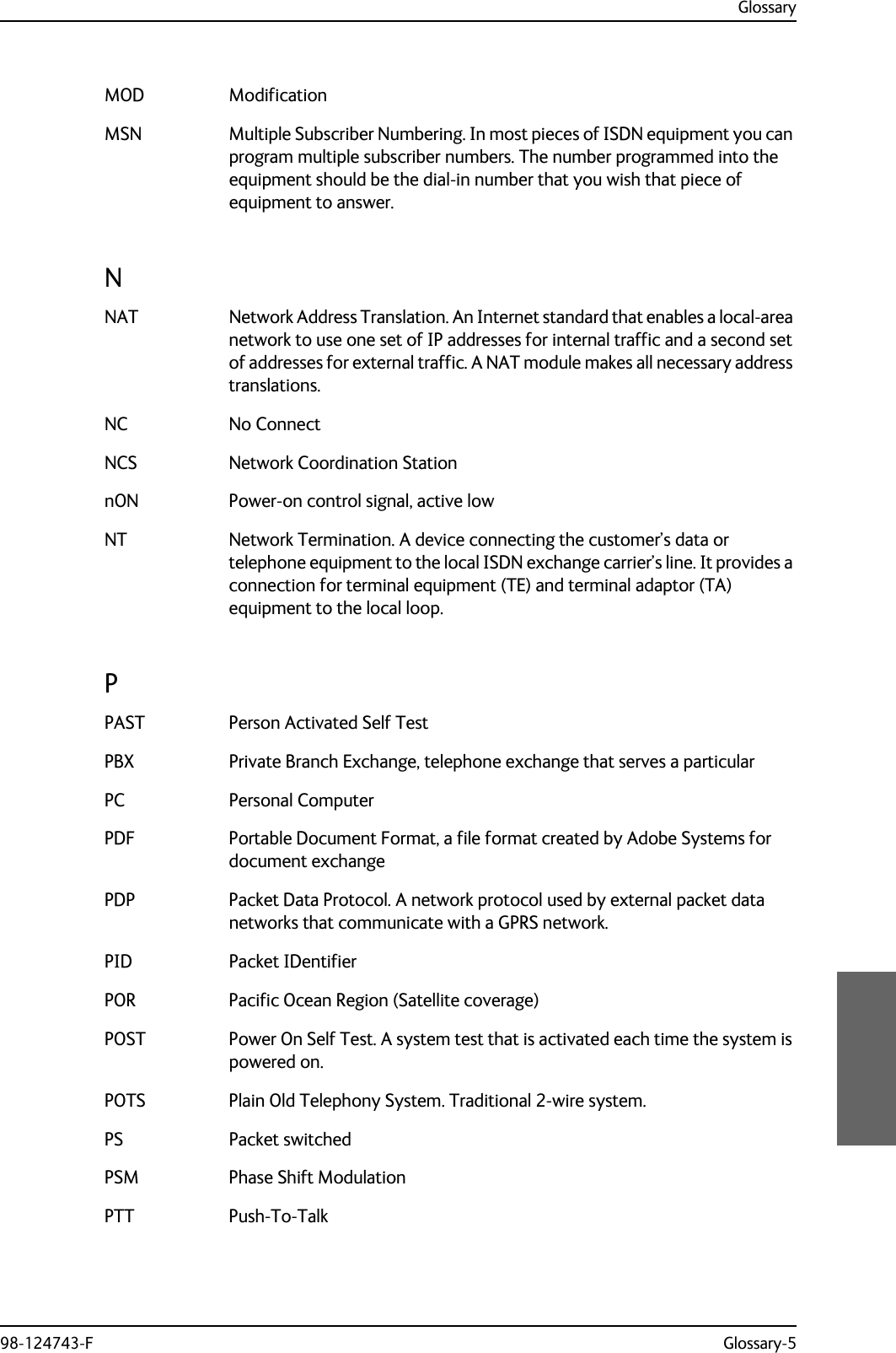 Glossary98-124743-F Glossary-5MOD Modification MSN Multiple Subscriber Numbering. In most pieces of ISDN equipment you can program multiple subscriber numbers. The number programmed into the equipment should be the dial-in number that you wish that piece of equipment to answer. NNAT Network Address Translation. An Internet standard that enables a local-area network to use one set of IP addresses for internal traffic and a second set of addresses for external traffic. A NAT module makes all necessary address translations. NC No Connect NCS Network Coordination Station nON Power-on control signal, active low NT Network Termination. A device connecting the customer’s data or telephone equipment to the local ISDN exchange carrier’s line. It provides a connection for terminal equipment (TE) and terminal adaptor (TA) equipment to the local loop. PPAST Person Activated Self Test PBX Private Branch Exchange, telephone exchange that serves a particular PC Personal Computer PDF Portable Document Format, a file format created by Adobe Systems for document exchange PDP Packet Data Protocol. A network protocol used by external packet data networks that communicate with a GPRS network. PID Packet IDentifier POR Pacific Ocean Region (Satellite coverage) POST Power On Self Test. A system test that is activated each time the system is powered on. POTS Plain Old Telephony System. Traditional 2-wire system. PS Packet switched PSM Phase Shift Modulation PTT Push-To-Talk 