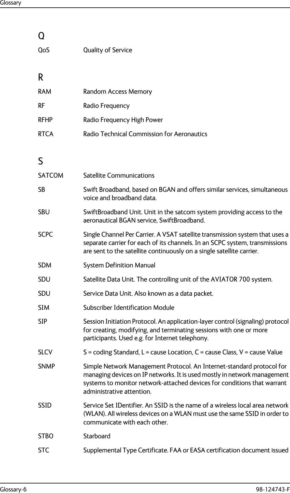 GlossaryGlossary-6 98-124743-FQQoS Quality of Service RRAM Random Access Memory RF Radio Frequency RFHP Radio Frequency High Power RTCA Radio Technical Commission for Aeronautics SSATCOM Satellite Communications SB Swift Broadband, based on BGAN and offers similar services, simultaneous voice and broadband data. SBU SwiftBroadband Unit. Unit in the satcom system providing access to the aeronautical BGAN service, SwiftBroadband. SCPC Single Channel Per Carrier. A VSAT satellite transmission system that uses a separate carrier for each of its channels. In an SCPC system, transmissions are sent to the satellite continuously on a single satellite carrier. SDM System Definition Manual SDU Satellite Data Unit. The controlling unit of the AVIATOR 700 system. SDU Service Data Unit. Also known as a data packet. SIM Subscriber Identification Module SIP Session Initiation Protocol. An application-layer control (signaling) protocol for creating, modifying, and terminating sessions with one or more participants. Used e.g. for Internet telephony. SLCV S = coding Standard, L = cause Location, C = cause Class, V = cause Value SNMP Simple Network Management Protocol. An Internet-standard protocol for managing devices on IP networks. It is used mostly in network management systems to monitor network-attached devices for conditions that warrant administrative attention. SSID Service Set IDentifier. An SSID is the name of a wireless local area network (WLAN). All wireless devices on a WLAN must use the same SSID in order to communicate with each other. STBO Starboard STC Supplemental Type Certificate. FAA or EASA certification document issued 