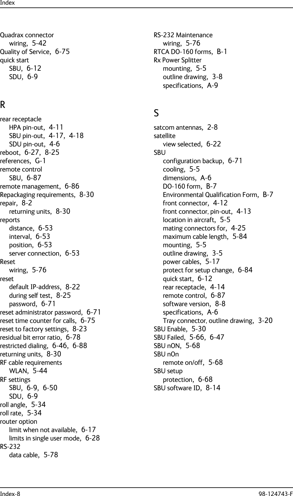 IndexIndex-8 98-124743-FQuadrax connectorwiring,  5-42Quality of Service,  6-75quick startSBU,  6-12SDU,  6-9Rrear receptacleHPA pin-out,  4-11SBU pin-out,  4-17,  4-18SDU pin-out,  4-6reboot,  6-27,  8-25references,  G-1remote controlSBU,  6-87remote management,  6-86Repackaging requirements,  8-30repair,  8-2returning units,  8-30reportsdistance,  6-53interval,  6-53position,  6-53server connection,  6-53Resetwiring,  5-76resetdefault IP-address,  8-22during self test,  8-25password,  6-71reset administrator password,  6-71reset time counter for calls,  6-75reset to factory settings,  8-23residual bit error ratio,  6-78restricted dialing,  6-46,  6-88returning units,  8-30RF cable requirementsWLAN,  5-44RF settingsSBU,  6-9,  6-50SDU,  6-9roll angle,  5-34roll rate,  5-34router optionlimit when not available,  6-17limits in single user mode,  6-28RS-232data cable,  5-78RS-232 Maintenancewiring,  5-76RTCA DO-160 forms,  B-1Rx Power Splittermounting,  5-5outline drawing,  3-8specifications,  A-9Ssatcom antennas,  2-8satelliteview selected,  6-22SBUconfiguration backup,  6-71cooling,  5-5dimensions,  A-6DO-160 form,  B-7Environmental Qualification Form,  B-7front connector,  4-12front connector, pin-out,  4-13location in aircraft,  5-5mating connectors for,  4-25maximum cable length,  5-84mounting,  5-5outline drawing,  3-5power cables,  5-17protect for setup change,  6-84quick start,  6-12rear receptacle,  4-14remote control,  6-87software version,  8-8specifications,  A-6Tray connector, outline drawing,  3-20SBU Enable,  5-30SBU Failed,  5-66,  6-47SBU nON,  5-68SBU nOnremote on/off,  5-68SBU setupprotection,  6-68SBU software ID,  8-14