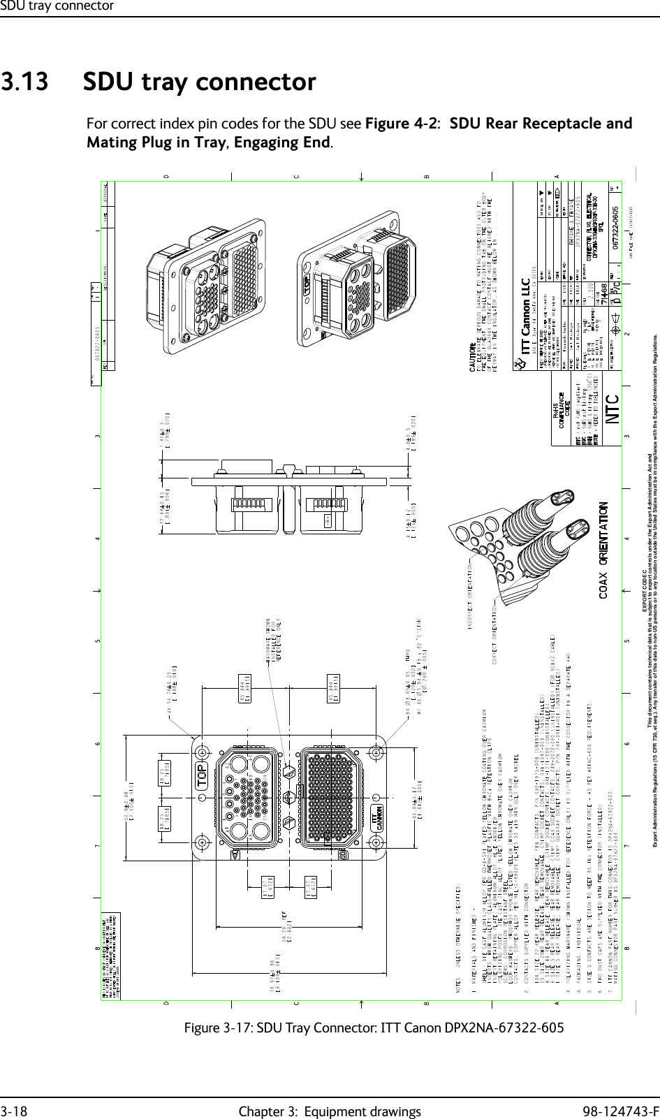 SDU tray connector3-18 Chapter 3:  Equipment drawings 98-124743-F3.13 SDU tray connectorFor correct index pin codes for the SDU see Figure 4-2:  SDU Rear Receptacle and Mating Plug in Tray, Engaging End.Figure 3-17: SDU Tray Connector: ITT Canon DPX2NA-67322-605Export Administration Regulations (15 CFR 730, et seq.). Any transfer of this data to non-US persons or to any location outside the United States must be in compliance with the Export Administration Regulations.This document contains technical data that is subject to export controls under the Export Administration Act andEXPORT CODE C