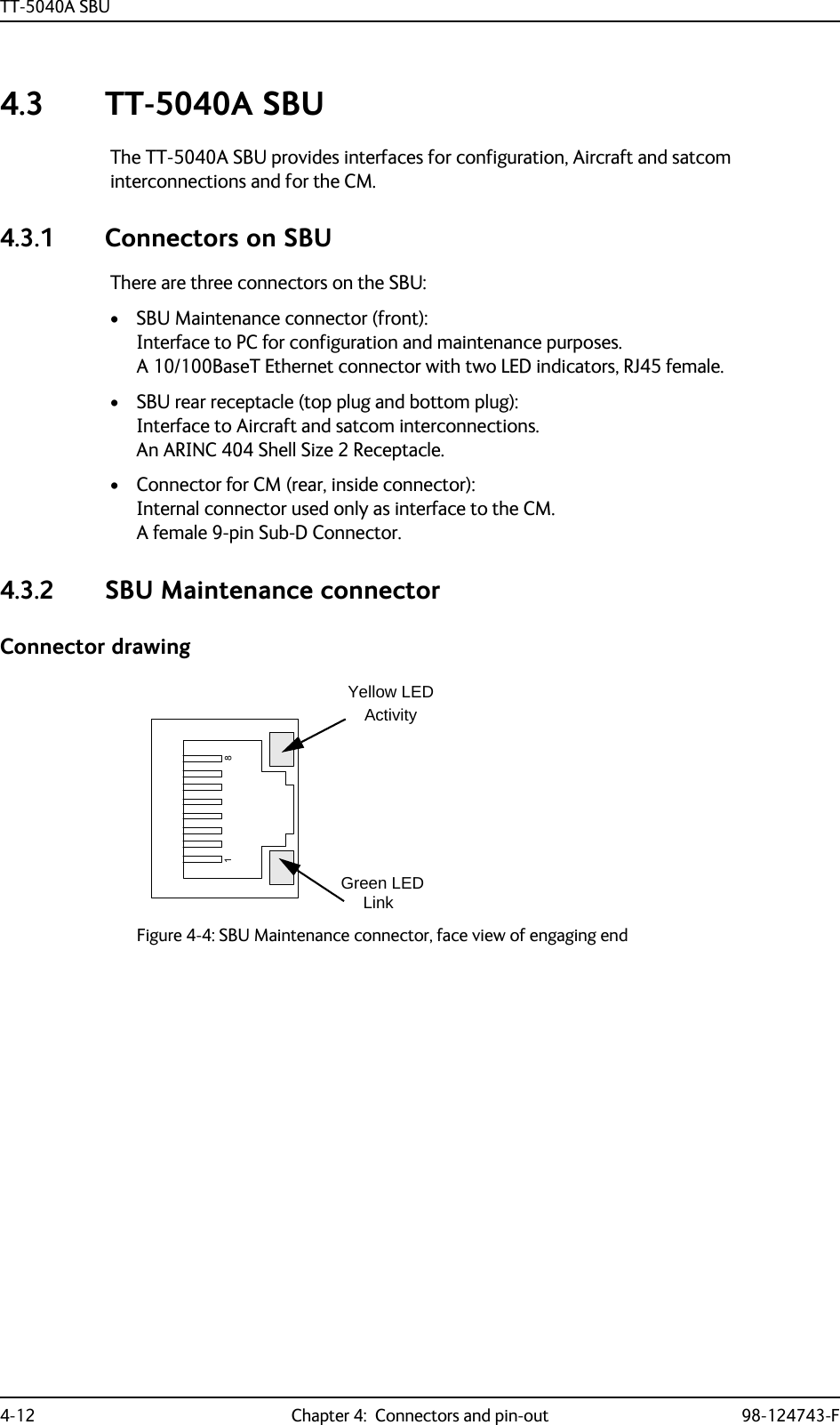 TT-5040A SBU4-12 Chapter 4:  Connectors and pin-out 98-124743-F4.3 TT-5040A SBUThe TT-5040A SBU provides interfaces for configuration, Aircraft and satcom interconnections and for the CM.4.3.1 Connectors on SBUThere are three connectors on the SBU:• SBU Maintenance connector (front):Interface to PC for configuration and maintenance purposes. A 10/100BaseT Ethernet connector with two LED indicators, RJ45 female.• SBU rear receptacle (top plug and bottom plug): Interface to Aircraft and satcom interconnections. An ARINC 404 Shell Size 2 Receptacle.• Connector for CM (rear, inside connector): Internal connector used only as interface to the CM.A female 9-pin Sub-D Connector.4.3.2 SBU Maintenance connectorConnector drawingFigure 4-4: SBU Maintenance connector, face view of engaging endYellow LEDActivityGreen LEDLink