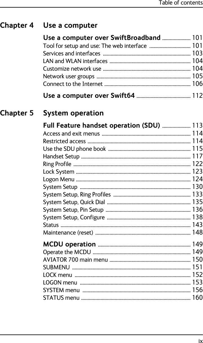 Table of contentsixChapter 4 Use a computerUse a computer over SwiftBroadband ...................... 101Tool for setup and use: The web interface ................................ 101Services and interfaces .................................................................... 103LAN and WLAN interfaces ............................................................... 104Customize network use .................................................................... 104Network user groups ......................................................................... 105Connect to the Internet ................................................................... 106Use a computer over Swift64 .......................................... 112Chapter 5 System operationFull Feature handset operation (SDU) ...................... 113Access and exit menus ..................................................................... 114Restricted access ................................................................................ 114Use the SDU phone book ................................................................ 115Handset Setup ..................................................................................... 117Ring Profile ........................................................................................... 122Lock System ......................................................................................... 123Logon Menu ......................................................................................... 124System Setup ...................................................................................... 130System Setup, Ring Profiles ............................................................ 133System Setup, Quick Dial ................................................................. 135System Setup, Pin Setup .................................................................. 136System Setup, Configure ................................................................. 138Status ..................................................................................................... 143Maintenance (reset) .......................................................................... 148MCDU operation ........................................................................ 149Operate the MCDU ............................................................................ 149AVIATOR 700 main menu ............................................................... 150SUBMENU ............................................................................................ 151LOCK menu .......................................................................................... 152LOGON menu ...................................................................................... 153SYSTEM menu .................................................................................... 156STATUS menu ..................................................................................... 160